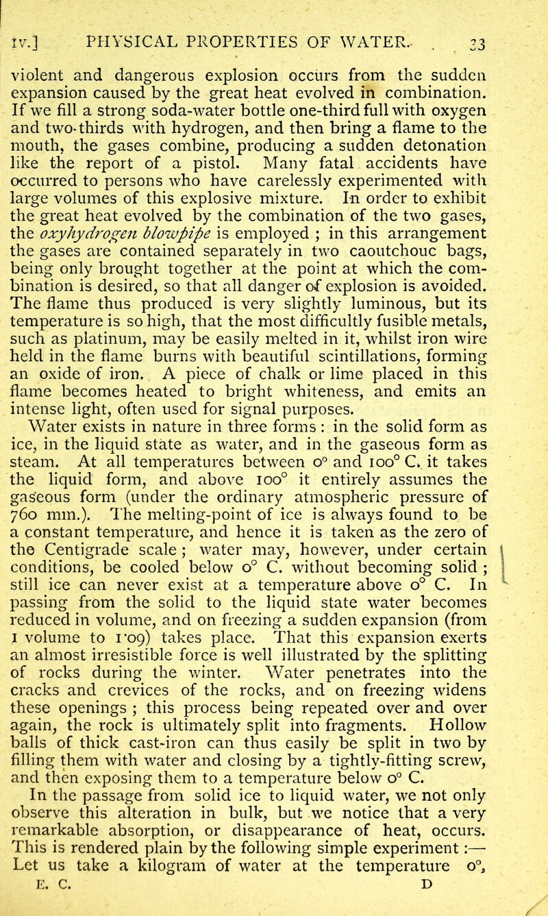 violent and dangerous explosion occurs from the sudden expansion caused by the great heat evolved in combination. If we fill a strong soda-water bottle one-third full with oxygen and two-thirds with hydrogen, and then bring a flame to the mouth, the gases combine, producing a sudden detonation like the report of a pistol. Many fatal accidents have occurred to persons who have carelessly experimented with large volumes of this explosive mixture. In order to exhibit the great heat evolved by the combination of the two gases, the oxyhydrogen blowpipe is employed ; in this arrangement the gases are contained separately in two caoutchouc bags, being only brought together at the point at which the com- bination is desired, so that all danger of explosion is avoided. The flame thus produced is very slightly luminous, but its temperature is so high, that the most difficultly fusible metals, such as platinum, may be easily melted in it, whilst iron wire held in the flame burns with beautiful scintillations, forming an oxide of iron. A piece of chalk or lime placed in this flame becomes heated to bright whiteness, and emits an intense light, often used for signal purposes. Water exists in nature in three forms : in the solid form as ice, in the liquid state as water, and in the gaseous form as steam. At all temperatures between o° and ioo° C it takes the liquid form, and above ioo° it entirely assumes the gaseous form (under the ordinary atmospheric pressure of 760 mm.). The melting-point of ice is always found to be a constant temperature, and hence it is taken as the zero of the Centigrade scale ; water may, however, under certain conditions, be cooled below o° C. without becoming solid ; still ice can never exist at a temperature above o° C. In passing from the solid to the liquid state water becomes reduced in volume, and on freezing a sudden expansion (from 1 volume to 1*09) takes place. That this expansion exerts an almost irresistible force is well illustrated by the splitting of rocks during the winter. Water penetrates into the cracks and crevices of the rocks, and on freezing widens these openings ; this process being repeated over and over again, the rock is ultimately split into fragments. Hollow balls of thick cast-iron can thus easily be split in two by filling them with water and closing by a tightly-fitting screw, and then exposing them to a temperature below o° C. In the passage from solid ice to liquid water, we not only observe this alteration in bulk, but we notice that a very remarkable absorption, or disappearance of heat, occurs. This is rendered plain by the following simple experiment:— Let us take a kilogram of water at the temperature 0°, E. C. D