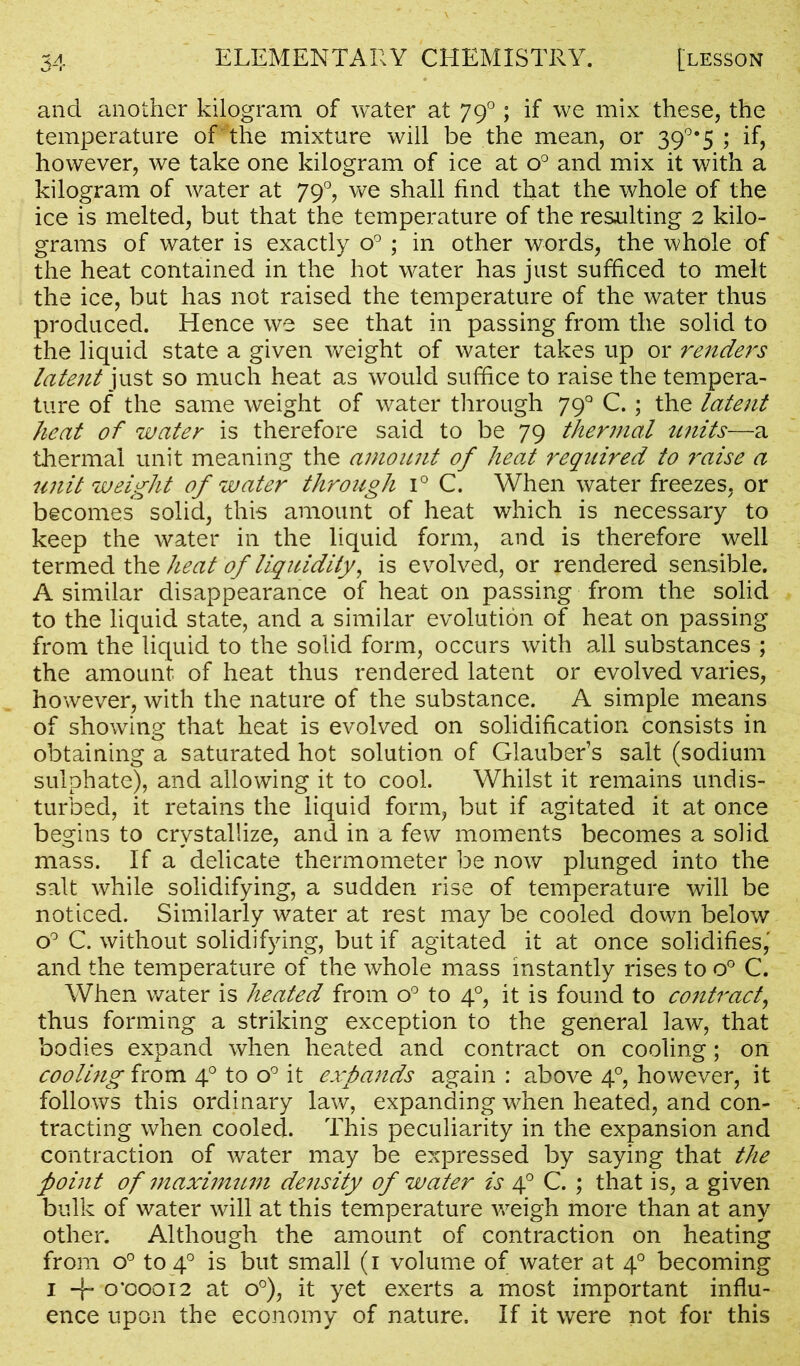 and another kilogram of water at 790; if we mix these, the temperature of the mixture will be the mean, or 39°*5 ; if, however, we take one kilogram of ice at o° and mix it with a kilogram of water at 790, we shall find that the whole of the ice is melted, but that the temperature of the resulting 2 kilo- grams of water is exactly o° ; in other words, the whole of the heat contained in the hot water has just sufficed to melt the ice, but has not raised the temperature of the water thus produced. Hence we see that in passing from the solid to the liquid state a given weight of water takes up or renders latent just so much heat as would suffice to raise the tempera- ture of the same weight of water through 79° C.; the latent heat of water is therefore said to be 79 thermal units—a thermal unit meaning the amount of heat required to raise a unit weight of water throiigh i° C. When water freezes, or becomes solid, this amount of heat which is necessary to keep the water in the liquid form, and is therefore well termed the heat of liquidity, is evolved, or rendered sensible. A similar disappearance of heat on passing from the solid to the liquid state, and a similar evolution of heat on passing from the liquid to the solid form, occurs with all substances ; the amount of heat thus rendered latent or evolved varies, however, with the nature of the substance. A simple means of showing that heat is evolved on solidification consists in obtaining a saturated hot solution of Glauber’s salt (sodium sulphate), and allowing it to cool. Whilst it remains undis- turbed, it retains the liquid form, but if agitated it at once begins to crystallize, and in a few moments becomes a solid mass. If a delicate thermometer be now plunged into the salt while solidifying, a sudden rise of temperature will be noticed. Similarly water at rest may be cooled down below o° C. without solidifying, but if agitated it at once solidifies,' and the temperature of the whole mass instantly rises to o° C. When water is heated from o° to 40, it is found to contract, thus forming a striking exception to the general law, that bodies expand when heated and contract on cooling; on cooling from 40 to o° it expands again : above 40, however, it follows this ordinary law, expanding when heated, and con- tracting when cooled. This peculiarity in the expansion and contraction of water may be expressed by saying that the point of maximum density of water is 40 C. ; that is, a given bulk of water will at this temperature weigh more than at any other. Although the amount of contraction on heating from o° to 40 is but small (1 volume of water at 40 becoming 1 -j~ 0X50012 at o°), it yet exerts a most important influ- ence upon the economy of nature. If it were not for this