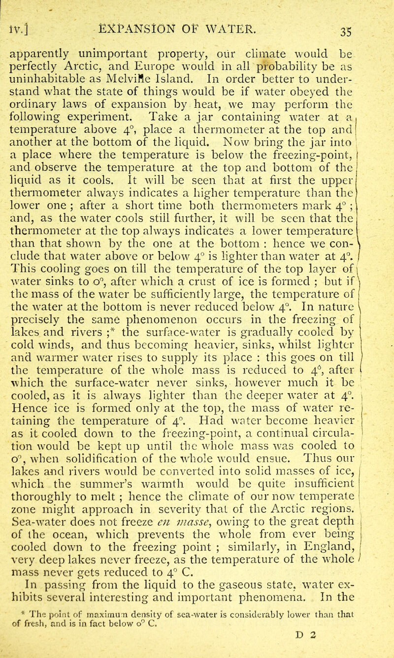 apparently unimportant property, our climate would be perfectly Arctic, and Europe would in all probability be as uninhabitable as MelviRe Island. In order better to under- stand what the state of things would be if water obeyed the ordinary laws of expansion by heat, we may perform the following experiment. Take a jar containing water at a, temperature above 40, place a thermometer at the top and) another at the bottom of the liquid. Now bring the jar into a place where the temperature is below the freezing-point, and observe the temperature at the top and bottom of the liquid as it cools. It will be seen that at first the upper thermometer always indicates a higher temperature than the lower one ; after a short time both thermometers mark 40; and, as the water cools still further, it will be seen that the thermometer at the top always indicated a lower temperature than that shown by the one at the bottom : hence we con- \ elude that water above or below 40 is lighter than water at 40. I This cooling goes on till the temperature of the top layer of i water sinks to o°, after which a crust of ice is formed ; but if \ the mass of the water be sufficiently large, the temperature of the water at the bottom is never reduced below 40. In nature \ precisely the same phenomenon occurs in the freezing, of lakes and rivers ;* the surface-water is gradually cooled by cold winds, and thus becoming heavier, sinks, whilst lighter I and warmer water rises to supply its place : this goes on till j the temperature of the whole mass is reduced to 4°, after ( which the surface-water never sinks, however much it be cooled, as it is always lighter than the deeper water at 40. j Hence ice is formed only at the top, the mass of water re- taining the temperature of 40. Had water become heavier as it cooled down to the freezing-point, a continual circula- tion would be kept up until the whole mass was cooled to o°, when solidification of the whole would ensue. Thus our lakes and rivers would be converted into solid masses of ice, j which the summer’s warmth would be quite insufficient j thoroughly to melt ; hence the climate of our now temperate j zone might approach in severity that of the Arctic regions. Sea-water does not freeze en masse, owing to the great depth of the ocean, which prevents the whole from ever being cooled down to the freezing point ; similarly, in England, very deep lakes never freeze, as the temperature of the whole / mass never gets reduced to 40 C. I11 passing from the liquid to the gaseous state, water ex- hibits several interesting and important phenomena. In the * The point of maximum density of sea-water is considerably lower than that of fresh, and is in fact below o° C. D 2