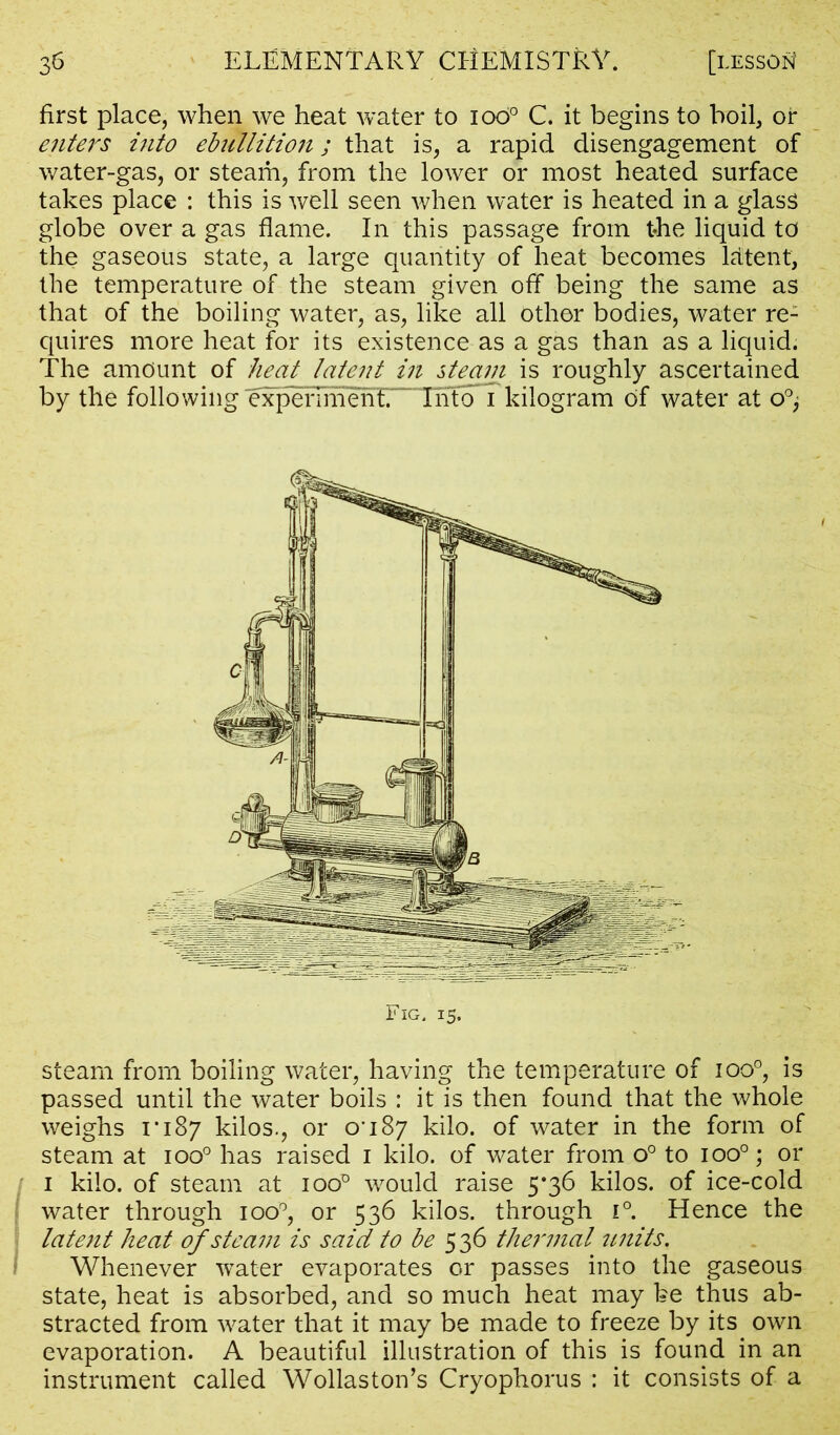 first place, when we heat water to iod° C. it begins to boil, or enters into ehillition; that is, a rapid disengagement of water-gas, or steam, from the lower or most heated surface takes place : this is well seen when water is heated in a glass globe over a gas flame. In this passage from the liquid to the gaseous state, a large quantity of heat becomes latent, the temperature of the steam given off being the same as that of the boiling water, as, like all other bodies, water re- quires more heat for its existence as a gas than as a liquid. The amount of heat latent in steam is roughly ascertained by the following expenrnTn^ kilogram of water at o°; steam from boiling water, having the temperature of ioo°, is passed until the water boils : it is then found that the whole weighs 1*187 kilos., or 0*187 kilo, of water in the form of steam at ioo° has raised 1 kilo, of water from o° to ioo°; or 1 kilo, of steam at ioo° would raise 5*36 kilos, of ice-cold water through ioo°, or 536 kilos, through i°. Hence the latent heat of steam is said to be 536 the?'mal units. Whenever water evaporates or passes into the gaseous state, heat is absorbed, and so much heat may be thus ab- stracted from water that it may be made to freeze by its own evaporation. A beautiful illustration of this is found in an instrument called Wollaston’s Cryophorus : it consists of a