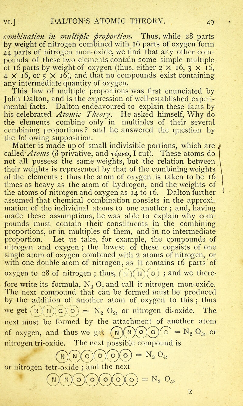 combination in multifile proportion. Thus, while 28 parts by weight of nitrogen combined with 16 parts of oxygen form 44 parts of nitrogen mon- oxide, we find t-hat any other com- pounds of these two elements contain some simple multiple of 16 parts by weight of oxygen (thus, either 2 X 16, 3 X 16, 4 X 16, or 5 X 16), and that no compounds exist containing any intermediate quantity of oxygen. This law of multiple proportions was first enunciated by John Dalton, and is the expression of well-established experi- mental facts. Dalton endeavoured to explain these facts by his celebrated Atomic Theory. He asked himself, Why do the elements combine only in multiples of their several combining proportions ? and he answered the question by the following supposition. Matter is made up of small indivisible portions, which are £ called Atoms (d privative, and tI/jlvco, I cut). These atoms do not all possess the same weights, but the relation between 1 their weights is represented by that of the combining weights \ of the elements ; thus the atom of oxygen is taken to be 16 times as heavy as the atom of hydrogen, and the weights of \ the atoms of nitrogen and oxygen as 14 to 16. Dalton further ' assumed that chemical combination consists in the approxL mation of the individual atoms to one another ; and, having made these assumptions, he was able to explain why com- pounds must contain their constituents in the combining proportions, or in multiples of them, and in no intermediate proportion. Let us take, for example, the compounds of nitrogen and oxygen ; the lowest of these consists of one single atom of oxygen combined with 2 atoms of nitrogen, or with one double atom of nitrogen, as it contains 16 parts of oxygen to 28 of nitrogen ; thus, f^)(o) ; and we there- fore write its formula, N2 O, and call it nitrogen mon-oxide. The next compound that can be formed must be produced by the addition of another atom of oxygen to this ; thus we get (V)f nXoXq) — N2 02, or nitrogen di-oxide. The next must be formed by the attachment of another atom of oxygen, and thus we get = ^2 03> or nitrogen tri-oxide. The next possible compound is = n2 or nitrogen tetr-oxide ; and the next E
