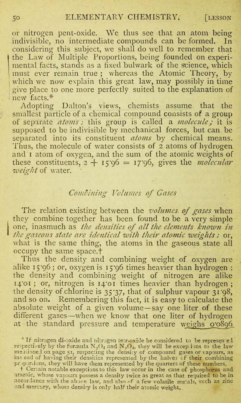 or nitrogen pent-oxide. We thus see that an atom being indivisible, no intermediate compounds can be formed. In considering this subject, we shall do well to remember that the Law of Multiple Proportions, being founded on experi- mental facts, stands as a fixed bulwark of the science,; which , must ever remain true ; whereas the Atomic Theory, by | which we now explain this great law, may possibly in time i give place to one more perfectly suited to the explanation of J new facts.* Adopting Dalton’s views, chemists assume that the smallest particle of a chemical compound consists of a group of separate atoms; this group is called a molecule j it is supposed to be indivisible by mechanical forces, but can be separated into its constituent atoms by chemical means. Thus, the molecule of water consists of 2 atoms of hydrogen and 1 atom of oxygen, and the sum of the atomic weights of these constituents, 2 + 15*96 = 17*96, gives the molecular weight of water. ' Coml'hling Volumes of Gases The relation existing between the volumes of gases when they combine together has been found to be a very simple j one, inasmuch as the densities of all the elements known in * the gaseous state are identical with their atomic weights ; or, what is the same thing, the atoms in the gaseous state all occupy the same space.f Thus the density and combining weight of oxygen are alike 15*96 : or, oxygen is 15*96 times heavier than hydrogen : the density and combining weight of nitrogen are alike 14*01 ; or, nitrogen is 14*01 times heavier than hydrogen ; the density of chlorine is 35*37, that of sulphur vapour 31*98, and so on. Remembering this fact, it is easy to calculate the absolute weight of a given volume—say one liter of these different gases—when we know that one liter of hydrogen at the standard pressure and temperature weighs o*o8q6_ * If nitrogen di-oxide and nitrogen tetr-oxide be considered to be represen'ed respectively by the formula N204 and N2C>4, they will be exceptions to the law mentioned on page 51, respecting the density of compound gases or vapours, as ins ead of having their densities represented by the halves cf their combining pr >porLions, they will have them represented by the quarters of these numbers. t Certain notable exceptions to this law occur in the case of phosphorus and arsenic, whose vapours possess a density twice as great as that required to be in accordance with the above law, and also of a few volatile metals, such as zinc and mercury, whose density is only half their atomic weight.