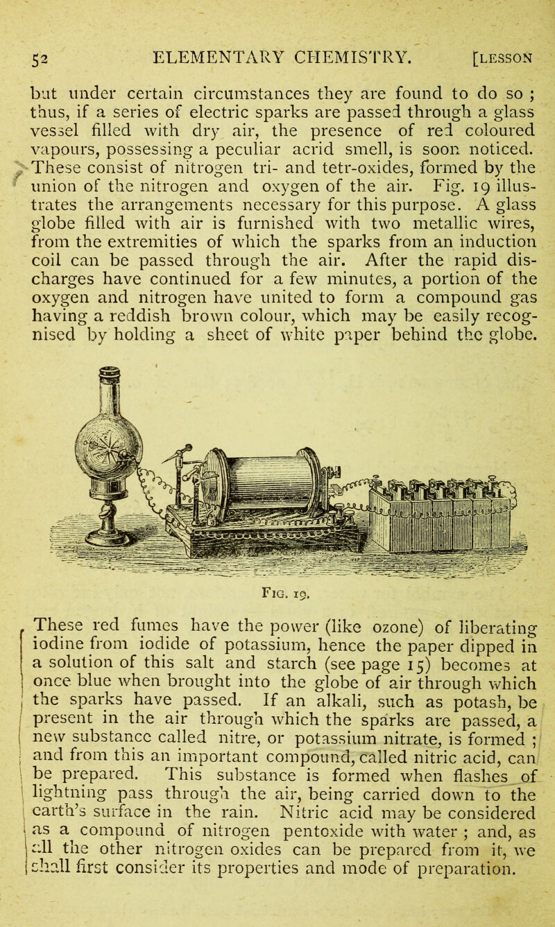 but under certain circumstances they are found to do so ; thus, if a series of electric sparks are passed through a glass vessel filled with dry air, the presence of red coloured vapours, possessing a peculiar acrid smell, is soon noticed. These consist of nitrogen tri- and tetr-oxides, formed by the union of the nitrogen and oxygen of the air. Fig. 19 illus- trates the arrangements necessary for this purpose. A glass globe filled with air is furnished with two metallic wires, from the extremities of which the sparks from an induction coil can be passed through the air. After the rapid dis- charges have continued for a few minutes, a portion of the oxygen and nitrogen have united to form a compound gas having a reddish brown colour, which may be easily recog- nised by holding a sheet of white paper behind the globe. Fig. 19. These red fumes have the power (like ozone) of liberating iodine from iodide of potassium, hence the paper dipped in a solution of this salt and starch (see page 15) becomes at once blue when brought into the globe of air through which ; the sparks have passed. If an alkali, such as potash, be present in the air through which the sparks are passed, a ( new substance called nitre, or potassium nitrate, is formed ; | and from this an important compound, called nitric acid, can > he prepared. This substance is formed when flashes of i lightning pass through the air, being carried down to the earth’s surface in the rain. Nitric acid may be considered 1 as a^ compound of nitrogen pentoxide with water ; and, as all the other nitrogen oxides can be prepared from it, we 1 shall first consider its properties and mode of preparation.