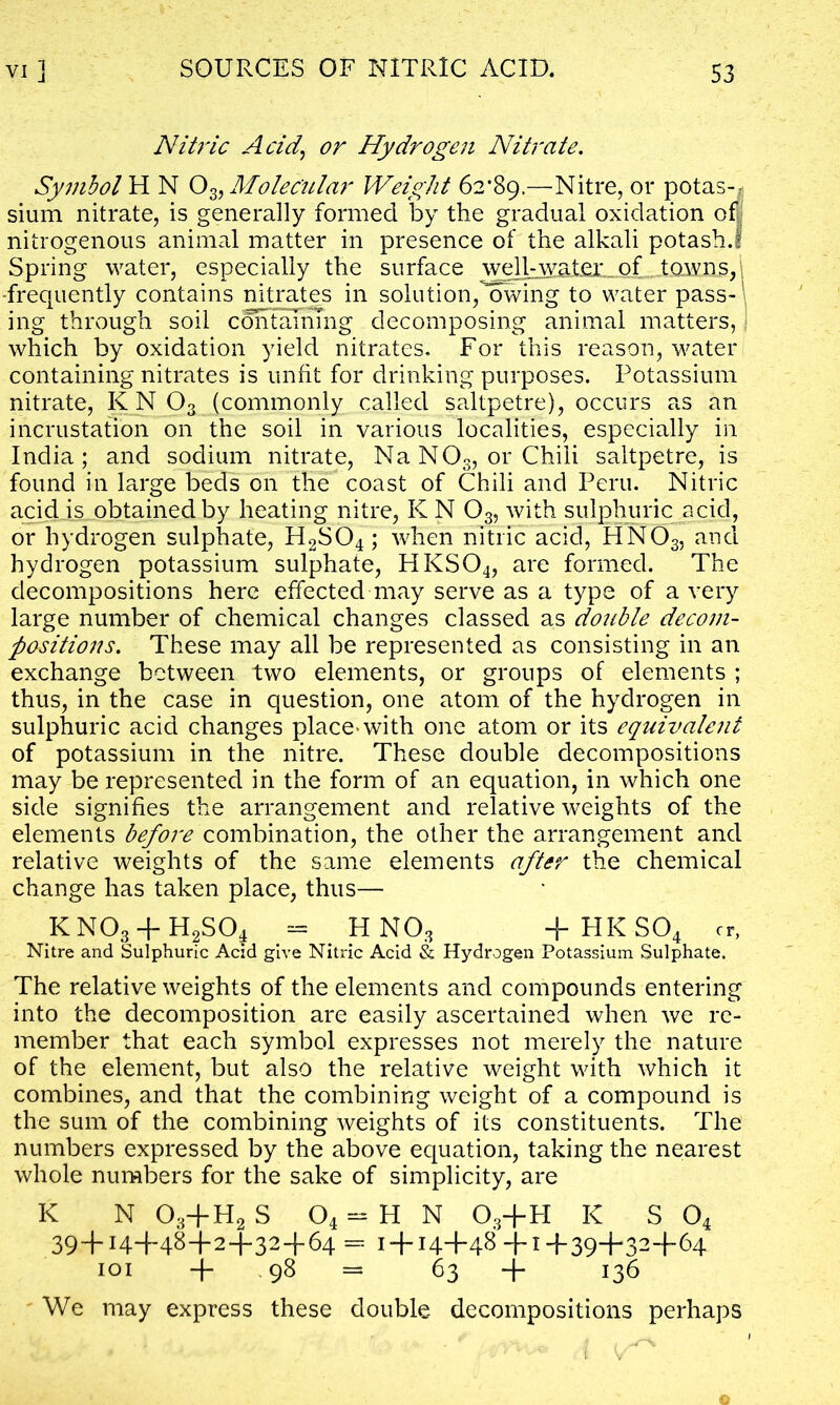 Nitric Acid, or Hydrogen Nitrate. Symbols N 03,Molecular Weight 62*89.—Nitre, or potas- sium nitrate, is generally formed by the gradual oxidation off nitrogenous animal matter in presence of the alkali potash.l Spring water, especially the surface well-water of towns,; frequently contains nitrates in solution, owing to water pass- ing through soil containing decomposing animal matters, which by oxidation yield nitrates. For this reason, water containing nitrates is unfit for drinking purposes. Potassium nitrate, KN 03 (commonly called saltpetre), occurs as an incrustation on the soil in various localities, especially in India; and sodium nitrate, Na NOs, or Chili saltpetre, is found in large beds on the coast of Chili and Peru. Nitric acid is obtained by heating nitre, KN 03, with sulphuric acid, or hydrogen sulphate, H2S04; when nitric acid, H N03, and hydrogen potassium sulphate, HKS04, are formed. The decompositions here effected may serve as a type of a very large number of chemical changes classed as double decom- positions. These may all be represented as consisting in an exchange between two elements, or groups of elements ; thus, in the case in question, one atom of the hydrogen in sulphuric acid changes place-with one atom or its equivalent of potassium in the nitre. These double decompositions may be represented in the form of an equation, in which one side signifies the arrangement and relative weights of the elements before combination, the other the arrangement and relative weights of the same elements after the chemical change has taken place, thus— KN03 + H2S04 = HN03 + HKS04 cr, Nitre and Sulphuric Acid give Nitric Acid & Hydrogen Potassium Sulphate. The relative weights of the elements and compounds entering into the decomposition are easily ascertained when we re- member that each symbol expresses not merely the nature of the element, but also the relative weight with which it combines, and that the combining weight of a compound is the sum of the combining weights of its constituents. The numbers expressed by the above equation, taking the nearest whole numbers for the sake of simplicity, are K N 03+H2 S 04 - H N 03+H K S 04 39~bH+48+2+32+64 = 1 + 14+48 +1 +39“H32f,64 101 + 98 = 63 + 136 We may express these double decompositions perhaps
