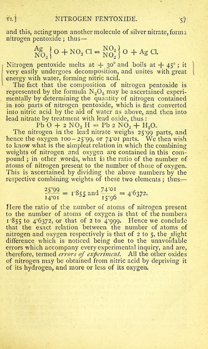 and this, acting upon another molecule of silver nitrate, forms nitrogen pentoxide ; thus— Ng02|°+N°3 Q=SS!°+Ag C1- Nitrogen pentoxide melts at + 3°° an<^ boils at + 450; it very easily undergoes decomposition, and unites Avith great energy with water, forming nitric acid. The fact that the composition of nitrogen pentoxide is represented by the formula N205 may be ascertained experi- mentally by determining the quantity of nitrogen contained in 100 parts of nitrogen pentoxide, which is first converted into nitric acid by the aid of water as above, and then into lead nitrate by treatment with lead oxide, thus : Pb O + 2 MOs H = Pb 2 N03 + H20. The nitrogen in the lead nitrate weighs 25*99 parts, and hence the oxygen 100-25*99, or 74*oi parts. We then wish to know what is the simplest relation in which the combining weights of nitrogen and oxygen are contained in this com- pound ; in other words, what is the ratio of the number of atoms of nitrogen present to the number of those of oxygen. This is ascertained by dividing the above numbers by the respective combining weights of these two elements ; thus— 25*99 14*01 1*855 and 74/01 15-96 4-6372. Here the ratio of the number of atoms of nitrogen present to the number of atoms of oxygen is that of the numbers 1*855 to 4'b372, or that of 2 to 4*999. Hence we conclude that the exact relation between the number of atoms of nitrogen and oxygen respectively is that of 2 to 5, the slight difference which is noticed being due to the unavoidable errors which accompany every experimental inquiry, and are, therefore, termed errors of experiment. All the other oxides of nitrogen may be obtained from nitric acid by depriving it of its hydrogen, and more or less of its oxygen.