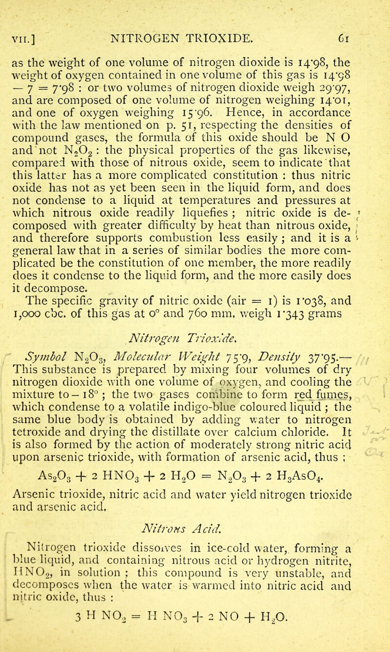 as the weight of one volume of nitrogen dioxide is 14*98, the weight of oxygen contained in one volume of this gas is 14*98 — 7 — 7*98 : or two volumes of nitrogen dioxide weigh 29*97, and are composed of one volume of nitrogen weighing 14*01, and one of oxygen weighing 15 *96. Hence, in accordance with the law mentioned on p. 51, respecting the densities of compound gases, the formula of this oxide should be N O and not N202 : the physical properties of the gas likewise, compared with those of nitrous oxide, seem to indicate that this latter has a more complicated constitution : thus nitric oxide has not as yet been seen in the liquid form, and does not condense to a liquid at temperatures and pressures at which nitrous oxide readily liquefies ; nitric oxide is de- j composed with greater difficulty by heat than nitrous oxide, and therefore supports combustion less easily ; and it is a * general law that in a series of similar bodies the more com- plicated be the constitution of one member, the more readily does it condense to the liquid form, and the more easily does it decompose. The specific gravity of nitric oxide (air = 1) is 1*038, and 1,000 cbc. of this gas at o° and 760 mm. weigh 1*343 grams Nitrogen Trioxide. Symbol N20s, Molecular Weight 75*9, Density 37*95.— This substance is prepared by mixing four volumes of dry nitrogen dioxide with one volume of oxygen, and cooling the mixture to — 180; the two gases combine to form red fumes, which condense to a volatile indigo-blue coloured liquid ; the same blue body is obtained by adding water to nitrogen tetroxide and drying the distillate over calcium chloride. It is also formed by the action of moderately strong nitric acid upon arsenic trioxide, with formation of arsenic acid, thus ; As203 -f 2 HN03 + 2 H20 = N203 + 2 H3As04. Arsenic trioxide, nitric acid and water yield nitrogen trioxide and arsenic acid. Nitrous Acid. Nitrogen trioxide dissolves in ice-cold water,, forming a blue liquid, and containing nitrous acid or hydrogen nitrite, HN02, in solution ; this compound is very unstable, and decomposes when the water is warmed into nitric acid and nitric oxide, thus : 3 H NOo = H N03 + 2 NO + H20.