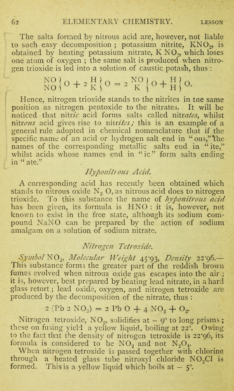 The salts formed by nitrous acid are, however, not liable to such easy decomposition ; potassium nitrite, KN02, is obtained by heating potassium nitrate, K NOs, which loses one atom of oxygen ; the same salt is produced when nitro- gen trioxide is led into a solution of caustic potash, thus : Hence, nitrogen trioxide stands to the nitrites in tne same position as nitrogen pentoxide to the nitrates. It will be noticed that nit vie acid forms salts called nit rates, whilst nitrous acid gives rise to nitritesj this is an example of a general rule adopted in chemical nomenclature that if the specific name of an acid or hydrogen salt end in “ous,”hhe names of the corresponding metallic salts end in “ ite,” whilst acids whose names end in “ic” form salts ending in “ ate.” Hyponitrous Acid, A corresponding acid has recently been obtained which stands to nitrous oxide N2 O, as nitrous acid does to nitrogen trioxide. To this substance the name of hypo nitrons acid has been given, its formula is HNO : it is, however, not known to exist in the free state, although its sodium com- pound NaNO can be prepared by the action of sodium amalgam on a solution of sodium nitrate. Nitrogen Tetroxide. Symbol N02, Molecular Weight 45*93, Density 22*96.— This substance forms the greater part of the reddish brown fumes evolved when nitrous oxide gas escapes into the air ; it is, however, best prepared by heating lead nitrate, in a hard glass retort; lead oxide, oxygen, and nitrogen tetroxide are produced by the decomposition of the nitrate, thus : 2 (Pb 2 NOs) = 2 Pb O + 4 N02 + Oa. Nitrogen tetroxide, N02, solidifies at - 90 to long prisms ; these on fusing yield a yellow liquid, boiling at 220. Owing to the fact that the density of nitrogen tetroxide is 22*96, its formula is considered to be N02 and not N204. When nitrogen tetroxide is passed together with chlorine through a heated glass tube nitroxyl chloride N02C1 is formed. This is a yellow liquid which boils at — 50.
