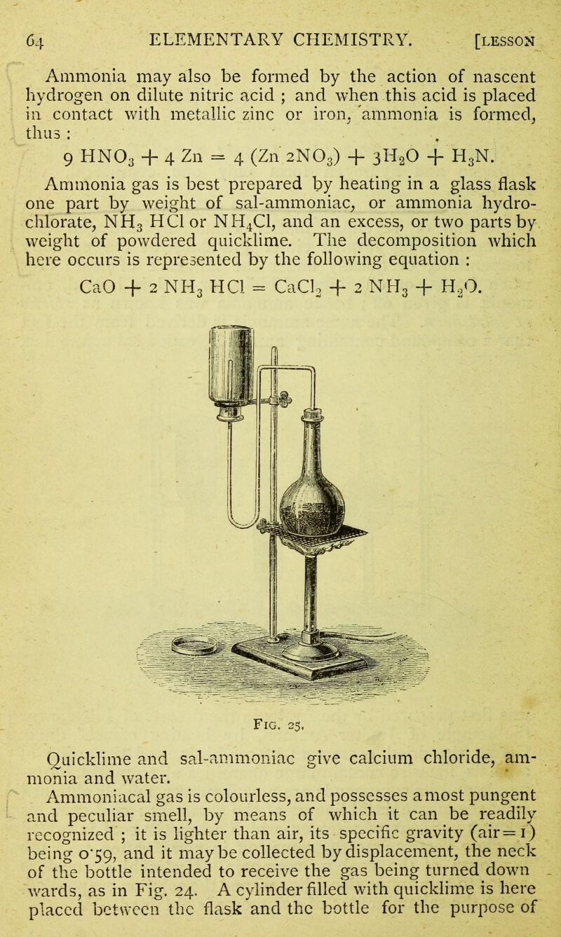 Ammonia may also be formed by the action of nascent hydrogen on dilute nitric acid ; and when this acid is placed in contact with metallic zinc or iron, 'ammonia is formed, thus: , 9 HN03 + 4 Zn = 4 (Zn 2NO3) + 3H20 + H3N. Ammonia gas is best prepared by heating in a glass flask one part by weight of sal-ammoniac, or ammonia hydro- chlorate, NH3 HC1 or NH4C1, and an excess, or two parts by weight of powdered quicklime. The decomposition which here occurs is represented by the following equation : CaO + 2 NH3 HC1 = CaCl2 + 2 NH3 + H20. Quicklime and sal-ammoniac give calcium chloride, am- monia and water. Ammoniacal gas is colourless, and possesses a most pungent and peculiar smell, by means of which it can be readily recognized ; it is lighter than air, its specific gravity (air=i) being 0^59, and it maybe collected by displacement, the neck of the bottle intended to receive the gas being turned down wards, as in Fig. 24. A cylinder filled with quicklime is here placed between the flask and the bottle for the purpose of
