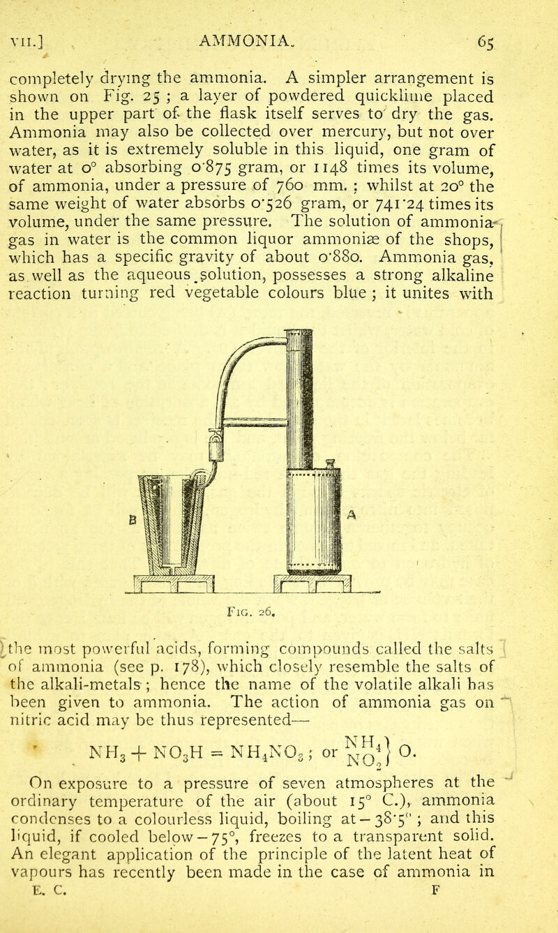 completely drying the ammonia. A simpler arrangement is shown on Fig. 25 ; a layer of powdered quicklime placed in the upper part of the flask itself serves to' dry the gas. Ammonia may also be collected over mercury, but not over water, as it is extremely soluble in this liquid, one gram of water at o° absorbing 0-875 gram, or 1148 times its volume, of ammonia, under a pressure of 760 mm. ; whilst at 20° the same weight of water absorbs 0-526 gram, or 741*24 times its volume, under the same pressure. The solution of ammonia- gas in water is the common liquor ammonias of the shops, I which has a specific gravity of about o‘88o. Ammonia gas, as well as the aqueous,solution, possesses a strong alkaline reaction turning red vegetable colours blue ; it unites with hhe most powerful acids, forming compounds called the salts of ammonia (see p, 178), which closely resemble the salts of the alkali-metals-; hence the name of the volatile alkali has been given to ammonia. The action of ammonia gas on ^ nitric acid may be thus represented—• NH3 + N03H = NH4NOs ; or O. On exposure to a pressure of seven atmospheres at the ordinary temperature of the air (about 150 C.),. ammonia condenses to a colourless liquid, boiling at —38*5° ; and this liquid, if cooled below —750, freezes to a transparent solid. An elegant application of the principle of the latent heat of vapours has recently been made in the case of ammonia in