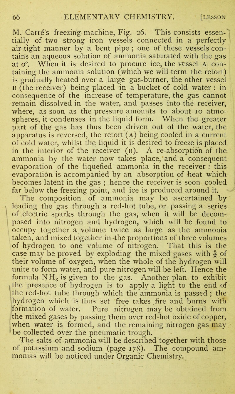 M. Carre’s freezing machine, Fig. 26. This consists essen- tially of two strong iron vessels connected in a perfectly air-tight manner by a bent pipe ; one of these vessels con- tains an aqueous solution of ammonia saturated with the gas at o°. When it is desired to procure ice, the vessel A con- taining the ammonia solution (which we will term the retort) is gradually heated over a large gas-burner, the other vessel B (the receiver) being placed in a bucket of cold water : in consequence of the increase of temperature, the gas cannot remain dissolved in the water, and passes into the receiver, where, as soon as the pressure amounts to about 10 atmo- spheres, it condenses in the liquid form. When the greater part of the gas has thus been driven out of the water, the apparatus is reversed, the retort (a) being cooled in a current of cold water, whilst the liquid it is desired to freeze is placed in the interior of the receiver (b). A re-absorption of the ammonia by the water now takes place,'and a consequent evaporation of the liquefied ammonia in the receiver ; this evaporation is accompanied by an absorption of heat which becomes latent in the gas ; hence the receiver is soon cooled far below the freezing point, and ice is produced around it. The composition of ammonia may be ascertained by leading the gas through a red-hot tube, or passing a series of electric sparks through the gas, when it will be decom- posed into nitrogen and hydrogen, which will be found to occupy together a volume twice as large as the ammonia taken, and mixed together in the proportions of three volumes of hydrogen to one volume of nitrogen. That this is the case may be proved by exploding the mixed gases with §- of their volume of oxygen, when the whole of the hydrogen will unite to form water, and pure nitrogen will be left. Hence the formula NH3 is given to the gas. Another plan to exhibit * the presence of hydrogen is to apply a light to the end of the red-hot tube through which the ammonia is passed ; the hydrogen which is thus set free takes fire and burns with formation of water. Pure nitrogen may be obtained from the mixed gases by passing them over red-hot oxide of copper, when water is formed, and the remaining nitrogen gas may be collected over the pneumatic trough. The salts of ammonia will be described together with those of potassium and sodium (page 178). The compound am- monias will be noticed under Organic Chemistry.