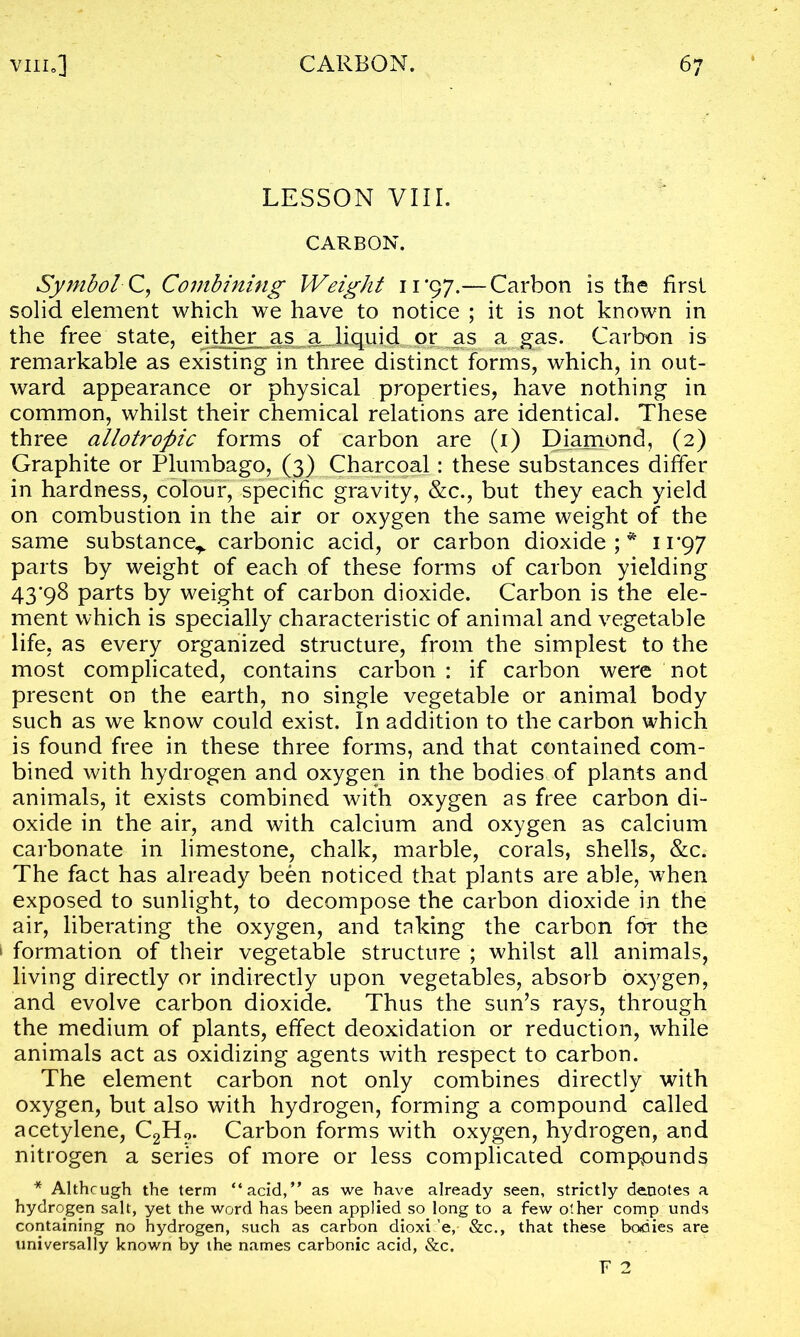 LESSON VIII. CARBON. Symbol C, Combining Weight 11*97.— Carbon is the first solid element which we have to notice ; it is not known in the free state, either as a liquid or as a gas. Carbon is remarkable as existing in three distinct forms, which, in out- ward appearance or physical properties, have nothing in common, whilst their chemical relations are identical. These three allotropic forms of carbon are (1) Diamond, (2) Graphite or Plumbago, (3) Charcoal: these substances differ in hardness, colour, specific gravity, &c., but they each yield on combustion in the air or oxygen the same weight of the same substance^ carbonic acid, or carbon dioxide;* 11*97 parts by weight of each of these forms of carbon yielding 43*98 parts by weight of carbon dioxide. Carbon is the ele- ment which is specially characteristic of animal and vegetable life, as every organized structure, from the simplest to the most complicated, contains carbon : if carbon were not present on the earth, no single vegetable or animal body such as we know could exist. In addition to the carbon which is found free in these three forms, and that contained com- bined with hydrogen and oxygen in the bodies of plants and animals, it exists combined with oxygen as free carbon di- oxide in the air, and with calcium and oxygen as calcium carbonate in limestone, chalk, marble, corals, shells, &c. The fact has already been noticed that plants are able, when exposed to sunlight, to decompose the carbon dioxide in the air, liberating the oxygen, and taking the carbon for the > formation of their vegetable structure ; whilst all animals, living directly or indirectly upon vegetables, absorb oxygen, and evolve carbon dioxide. Thus the sun’s rays, through the medium of plants, effect deoxidation or reduction, while animals act as oxidizing agents with respect to carbon. The element carbon not only combines directly with oxygen, but also with hydrogen, forming a compound called acetylene, C2H?. Carbon forms with oxygen, hydrogen, and nitrogen a series of more or less complicated compounds * Although the term “acid,” as we have already seen, strictly denotes a hydrogen salt, yet the word has been applied so long to a few other comp unds containing no hydrogen, such as carbon dioxi 'e, &c., that these bodies are universally known by the names carbonic acid, &c. F 2