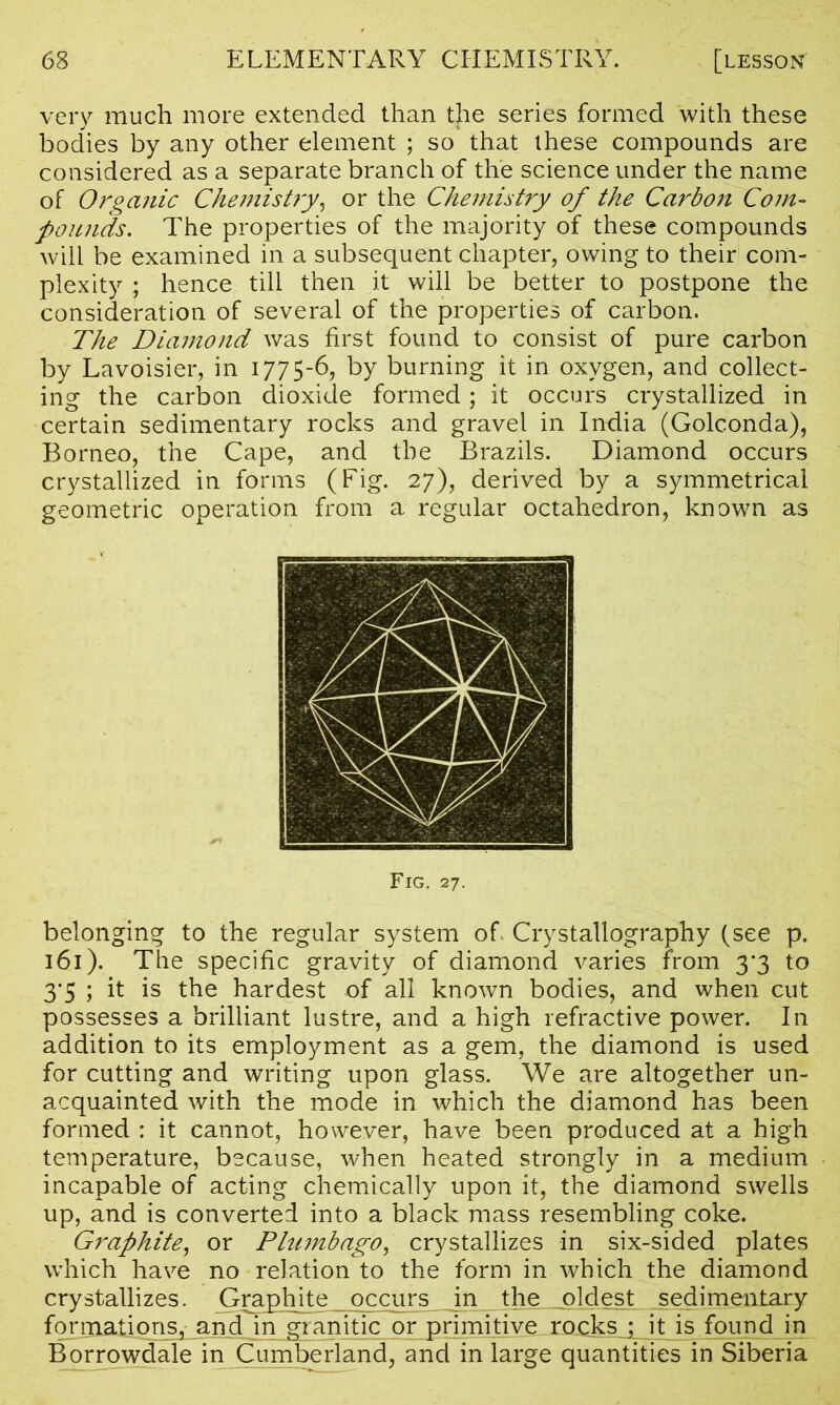 very much more extended than the series formed with these bodies by any other element ; so that these compounds are considered as a separate branch of the science under the name of Organic Chemistry, or the Chemistry of the Carbon Com- pounds. The properties of the majority of these compounds will be examined in a subsequent chapter, owing to their com- plexity ; hence till then it will be better to postpone the consideration of several of the properties of carbon. The Diamond was first found to consist of pure carbon by Lavoisier, in 1775-6, by burning it in oxygen, and collect- ing the carbon dioxide formed; it occurs crystallized in certain sedimentary rocks and gravel in India (Golconda), Borneo, the Cape, and the Brazils. Diamond occurs crystallized in forms (Fig. 27), derived by a symmetrical geometric operation from a regular octahedron, known as Fig. 27. belonging to the regular system of Crystallography (see p. 161). The specific gravity of diamond varies from 3*3 to 3’5 ; it is the hardest of all known bodies, and when cut possesses a brilliant lustre, and a high refractive power. In addition to its employment as a gem, the diamond is used for cutting and writing upon glass. We are altogether un- acquainted with the mode in which the diamond has been formed : it cannot, however, have been produced at a high temperature, because, when heated strongly in a medium incapable of acting chemically upon it, the diamond swells up, and is converted into a black mass resembling coke. Graphite, or Plumbago, crystallizes in six-sided plates which have no relation to the form in which the diamond crystallizes. Graphite occurs in the_jpldest sedimentary formations, and in granitic or primitive rocks ; it is found in Borrowdale in Cumberland, and in large quantities in Siberia