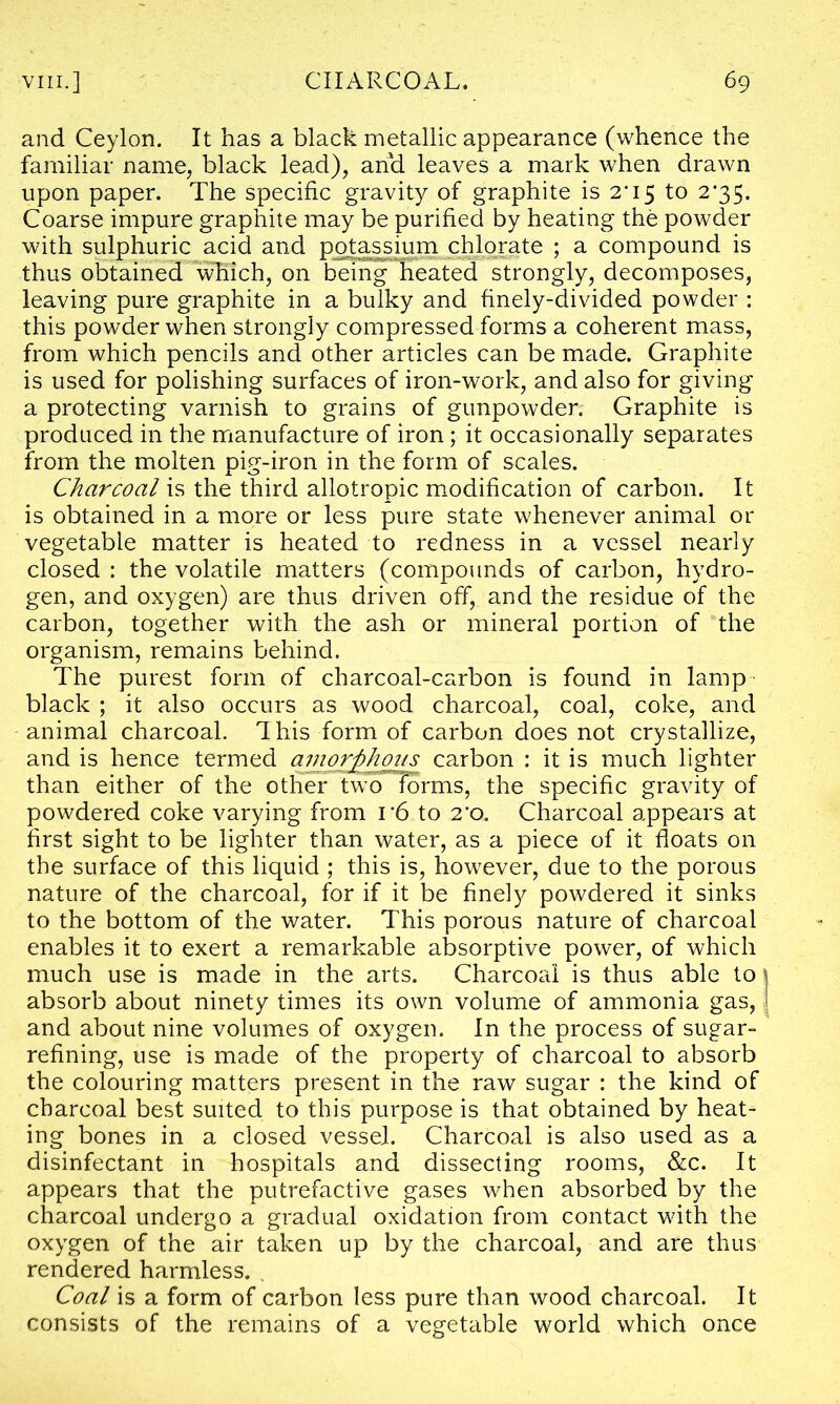 and Ceylon. It has a black metallic appearance (whence the familiar name, black lead), and leaves a mark when drawn upon paper. The specific gravity of graphite is 2*15 to 2*35. Coarse impure graphite may be purified by heating the powder with sulphuric acid and potassium chlorate ; a compound is thus obtained which, on being8' heated strongly, decomposes, leaving pure graphite in a bulky and finely-divided powder : this powder when strongly compressed forms a coherent mass, from which pencils and other articles can be made. Graphite is used for polishing surfaces of iron-work, and also for giving a protecting varnish to grains of gunpowder. Graphite is produced in the manufacture of iron; it occasionally separates from the molten pig-iron in the form of scales. Charcoal is the third allotropic modification of carbon. It is obtained in a more or less pure state whenever animal or vegetable matter is heated to redness in a vessel nearly closed: the volatile matters (compounds of carbon, hydro- gen, and oxygen) are thus driven off, and the residue of the carbon, together with the ash or mineral portion of the organism, remains behind. The purest form of charcoal-carbon is found in lamp black ; it also occurs as wood charcoal, coal, coke, and animal charcoal. This form of carbon does not crystallize, and is hence termed amorphous carbon : it is much lighter than either of the other two forms, the specific gravity of powdered coke varying from i*6 to 2*0. Charcoal appears at first sight to be lighter than water, as a piece of it floats on the surface of this liquid ; this is, however, due to the porous nature of the charcoal, for if it be finely powdered it sinks to the bottom of the water. This porous nature of charcoal enables it to exert a remarkable absorptive power, of which much use is made in the arts. Charcoal is thus able to absorb about ninety times its own volume of ammonia gas, and about nine volumes of oxygen. In the process of sugar- refining, use is made of the property of charcoal to absorb the colouring matters present in the raw sugar : the kind of charcoal best suited to this purpose is that obtained by heat- ing bones in a closed vessel. Charcoal is also used as a disinfectant in hospitals and dissecting rooms, &c. It appears that the putrefactive gases when absorbed by the charcoal undergo a gradual oxidation from contact with the oxygen of the air taken up by the charcoal, and are thus rendered harmless. . Coal is a form of carbon less pure than wood charcoal. It consists of the remains of a vegetable world which once