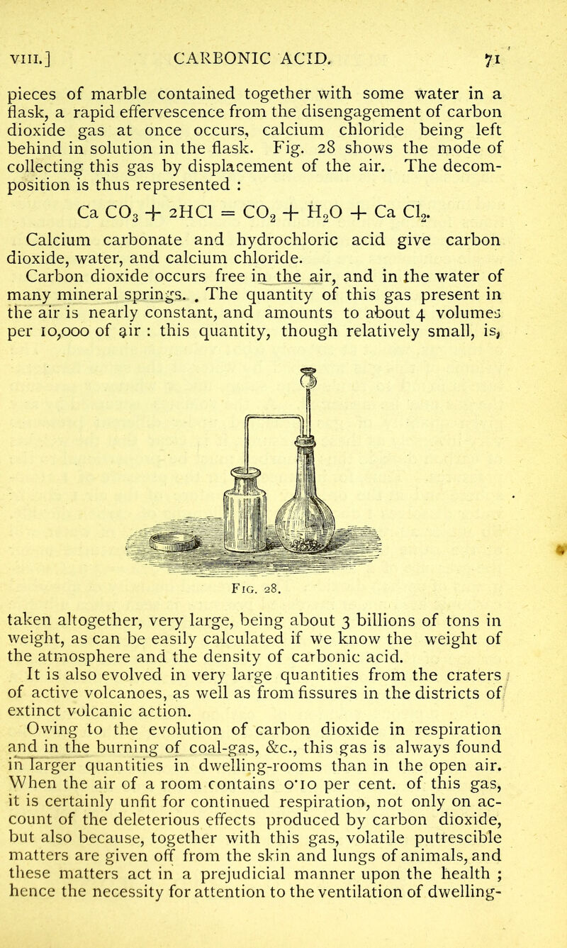 pieces of marble contained together with some water in a flask, a rapid effervescence from the disengagement of carbon dioxide gas at once occurs, calcium chloride being left behind in solution in the flask. Fig. 28 shows the mode of collecting this gas by displacement of the air. The decom- position is thus represented : Ca C03 + 2HCI = C02 + H20 + Ca Cl2. Calcium carbonate and hydrochloric acid give carbon dioxide, water, and calcium chloride. Carbon dioxide occurs free in the air, and in the water of many mineral springs. . The quantity of this gas present in the air is nearly constant, and amounts to about 4 volumes per 10,000 of $ir : this quantity, though relatively small, is, Fig. 28. taken altogether, very large, being about 3 billions of tons in weight, as can be easily calculated if we know the weight of the atmosphere and the density of carbonic acid. It is also evolved in very large quantities from the craters of active volcanoes, as well as from fissures in the districts of extinct volcanic action. Owing to the evolution of carbon dioxide in respiration and in the burning of coal-gas, &c., this gas is always found inTarger quantities in dwelling-rooms than in the open air. When the air of a room contains o*io per cent, of this gas, it is certainly unfit for continued respiration, not only on ac- count of the deleterious effects produced by carbon dioxide, but also because, together with this gas, volatile putrescible matters are given off from the skin and lungs of animals, and these matters act in a prejudicial manner upon the health ; hence the necessity for attention to the ventilation of dwelling-