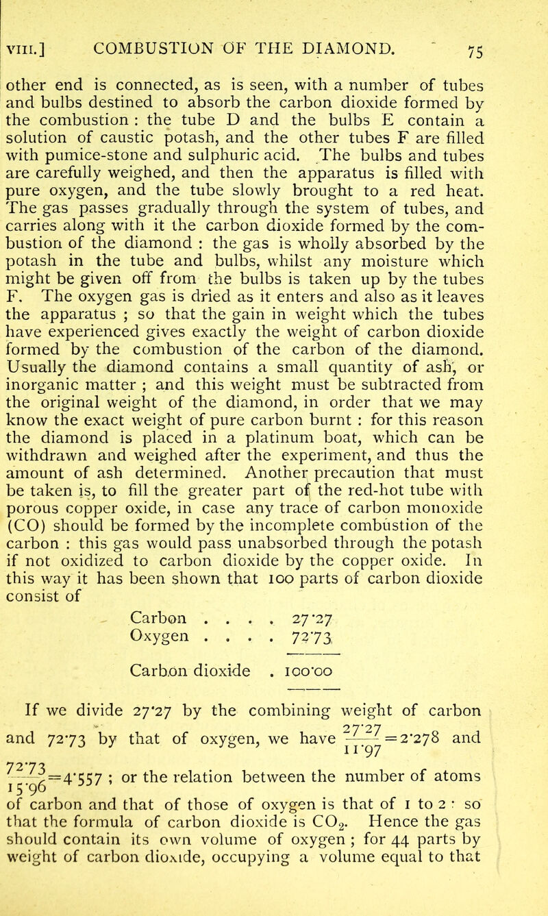 other end is connected, as is seen, with a number of tubes and bulbs destined to absorb the carbon dioxide formed by the combustion : the tube D and the bulbs E contain a solution of caustic potash, and the other tubes F are filled with pumice-stone and sulphuric acid. The bulbs and tubes are carefully weighed, and then the apparatus is filled with pure oxygen, and the tube slowly brought to a red heat. The gas passes gradually through the system of tubes, and carries along with it the carbon dioxide formed by the com- bustion of the diamond : the gas is wholly absorbed by the potash in the tube and bulbs, whilst any moisture which might be given off from the bulbs is taken up by the tubes F, The oxygen gas is dried as it enters and also as it leaves the apparatus ; so that the gain in weight which the tubes have experienced gives exactly the weight of carbon dioxide formed by the combustion of the carbon of the diamond. Usually the diamond contains a small quantity of ash, or inorganic matter ; and this weight must be subtracted from the original weight of the diamond, in order that we may know the exact weight of pure carbon burnt : for this reason the diamond is placed in a platinum boat, which can be withdrawn and weighed after the experiment, and thus the amount of ash determined. Another precaution that must be taken is, to fill the greater part of the red-hot tube with porous copper oxide, in case any trace of carbon monoxide (CO) should be formed by the incomplete combustion of the carbon : this gas would pass unabsorbed through the potash if not oxidized to carbon dioxide by the copper oxide. In this way it has been shown that 100 parts of carbon dioxide consist of Carbon . . . . 27 *27 Oxygen .... 7 273, Carbon dioxide . ioo*oo If we divide 27*27 by the combining weight of carbon 27'27 and 7273 by that of oxygen, we have ^-^ = 2'2y8 and 7273. 15'96' of carbon and that of those of oxygen is that of 1 to 2 : so that the formula of carbon dioxide is C02. Hence the gas should contain its own volume of oxygen ; for 44 parts by weight of carbon dioxide, occupying a volume equal to that