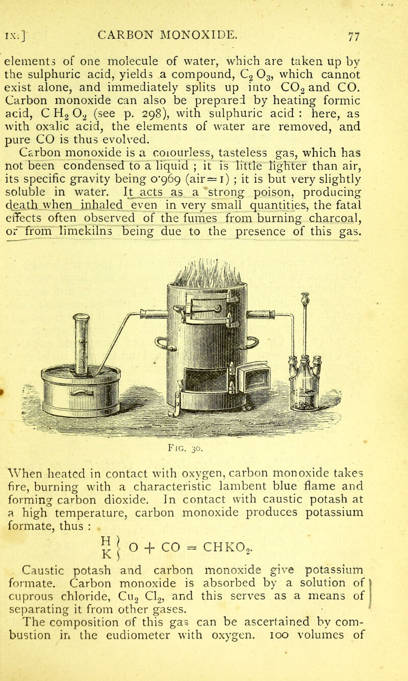 elements of one molecule of water, which are taken up by the sulphuric acid, yields a compound, C2 03, which cannot exist alone, and immediately splits up into C02 and CO. Carbon monoxide can also be prepared by heating formic acid, C H2 02 (see p. 298), with sulphuric acid: here, as with oxalic acid, the elements of water are removed, and pure CO is thus evolved. Carbon monoxide is a colourless, tasteless gas, which has not been condensed to a liquid ; it is little lighter than air, its specific gravity being o’969 (air—1) ; it is but very slightly soluble in water. It acts as a strong poison, producing death when inhaled even in very small quantities, the fatal effects often observed of the fumes from burning charcoal, orTrom limekilns being due to the presence of this gas. FIG. 30. When heated in contact with oxygen, carbon monoxide takes fire, burning with a characteristic lambent blue flame and forming carbon dioxide. In contact with caustic potash at a high temperature, carbon monoxide produces potassium formate, thus : ^ I O H- CO = chko2. Caustic potash and carbon monoxide give potassium formate. Carbon monoxide is absorbed by a solution of cuprous chloride, Cu2 Cl2, and this serves as a means of separating it from other gases. The composition of this gas can be ascertained by com- bustion in the eudiometer with oxygen. 100 volumes of