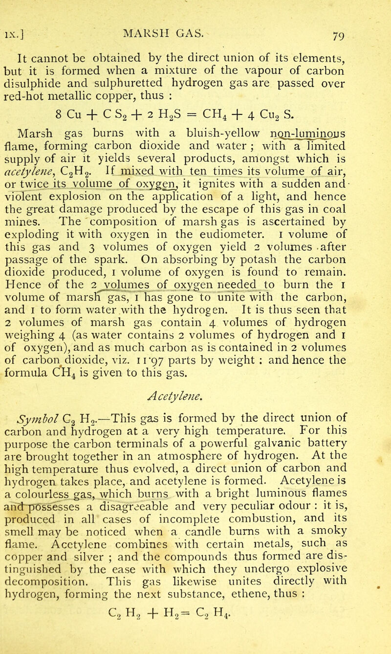 It cannot be obtained by the direct union of its elements, but it is formed when a mixture of the vapour of carbon disulphide and sulphuretted hydrogen gas are passed over red-hot metallic copper, thus : 8 Cu + C S2 + 2 H2S = CH4 + 4 Cu2 S. Marsh gas burns with a bluish-yellow ngn-luminous flame, forming carbon dioxide and water ; with a limited supply of air it yields several products, amongst which is acetylene, C2H2. If mixed with ten times its volume of air, or twice its volume of oxygen, it ignites with a sudden and violent explosion on the application of a light, and hence the great damage produced by the escape of this gas in coal mines. The composition of marsh gas is ascertained by exploding it with oxygen in the eudiometer, i volume of this gas and 3 volumes of oxygen yield 2 volumes - after passage of the spark. On absorbing by potash the carbon dioxide produced, 1 volume of oxygen is found to remain. Hence of the 2 volumes of oxygen needed to burn the 1 volume of marsh gas, 1 has gone to unite with the carbon, and 1 to form water with the hydrogen. It is thus seen that 2 volumes of marsh gas contain 4 volumes of hydrogen weighing 4 (as water contains 2 volumes of hydrogen and 1 of oxygen), and as much carbon as is contained in 2 volumes of carbon dioxide, viz. 11 *97 parts by weight : and hence the formula CH4 is given to this gas. Acetyle7ie. Symbol C2 H2.—This gas is formed by the direct union of carbon and hydrogen at a very high temperature. For this purpose the carbon terminals of a powerful galvanic battery are brought together in an atmosphere of hydrogen. At the high temperature thus evolved, a direct union of carbon and hydrogen takes place, and acetylene is formed. Acetylene is a colourless__gas, which burns with a bright luminous flames ahcFp^ssesses a disagreeable and very peculiar odour : it is, produced in all cases of incomplete combustion, and its smell may be noticed when a candle bums with a smoky flame. Acetylene combines with certain metals, such as copper and silver ; and the compounds thus formed are dis- tinguished by the ease with which they undergo explosive decomposition. This gas likewise unites directly with hydrogen, forming the next substance, ethene, thus : c2 h2 + h2= c2 h4.