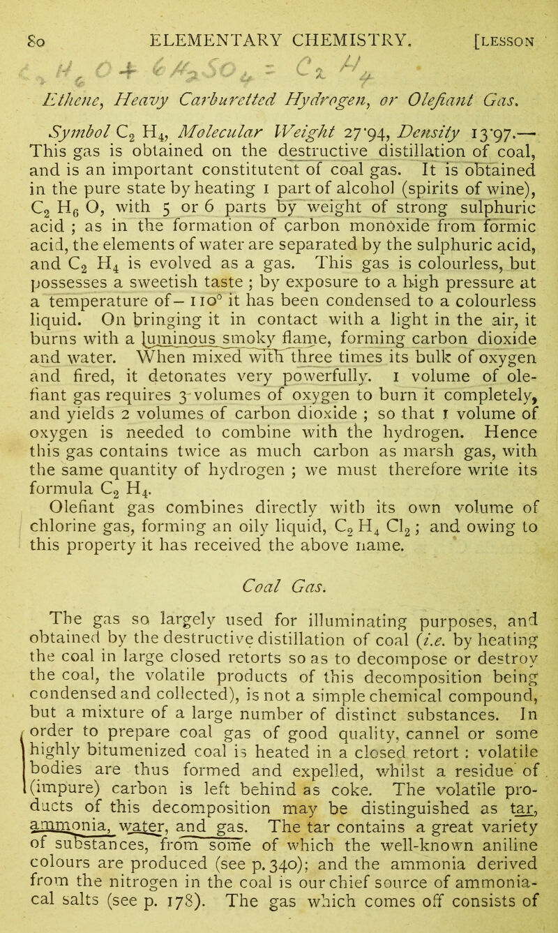 So ELEMENTARY CHEMISTRY. [lesson iM^SO^-r Ci ^ Ethene, Heavy Carburctted, Hydrogen, Olefiant Gas, Symbol C2 H4, Molecular Weight 27*94, Density 13'97.— This gas is obtained on the destructive distillation of coal, and is an important constituent of coal gas. It is obtained in the pure state by heating 1 part of alcohol (spirits of wine), C2 H6 O, with 5 or 6 parts by weight of strong sulphuric acid ; as in the formation of carbon mondxide from formic acid, the elements of water are separated by the sulphuric acid, and C2 H4 is evolved as a gas. This gas is colourless, but possesses a sweetish taste ; by exposure to a high pressure at a temperature of- no0 it has been condensed to a colourless liquid. On bringing it in contact with a light in the air, it burns with a luminous smoky flame, forming carbon dioxide and water. When^nTxed^Tth three times its bulk of oxygen and fired, it detonates very powerfully. 1 volume of ole- fiant gas requires 3-volumes of oxygen to burn it completely, and yields 2 volumes of carbon dioxide ; so that 1 volume of oxygen is needed to combine with the hydrogen. Hence this gas contains twice as much carbon as marsh gas, with the same quantity of hydrogen ; we must therefore write its formula C2 H4. Olefiant gas combines directly with its own volume of chlorine gas, forming an oily liquid, C2 H4 Cl2; and owing to this property it has received the above name. Coal Gas. The gas so largely used for illuminating purposes, and obtained by the destructive distillation of coal (i.e. by heating the coal in large closed retorts so as to decompose or destroy the coal, the volatile products of this decomposition being condensed and collected), is not a simple chemical compound, but a mixture of a large number of distinct substances. In I order to prepare coal gas of good quality, cannel or some highly bitumenized coal is heated in a closed retort : volatile bodies are thus formed and expelled, whilst a residue of (impure) carbon is left behind as coke. The volatile pro- ducts of this decomposition may be distinguished as tar, amnionia, water, and gas. The tar contains a great variety of suBstances, from some of which the well-known aniline colours are produced (see p.340); and the ammonia derived from the nitrogen in the coal is our chief source of ammonia- cal salts (see p. 178). The gas which comes off consists of