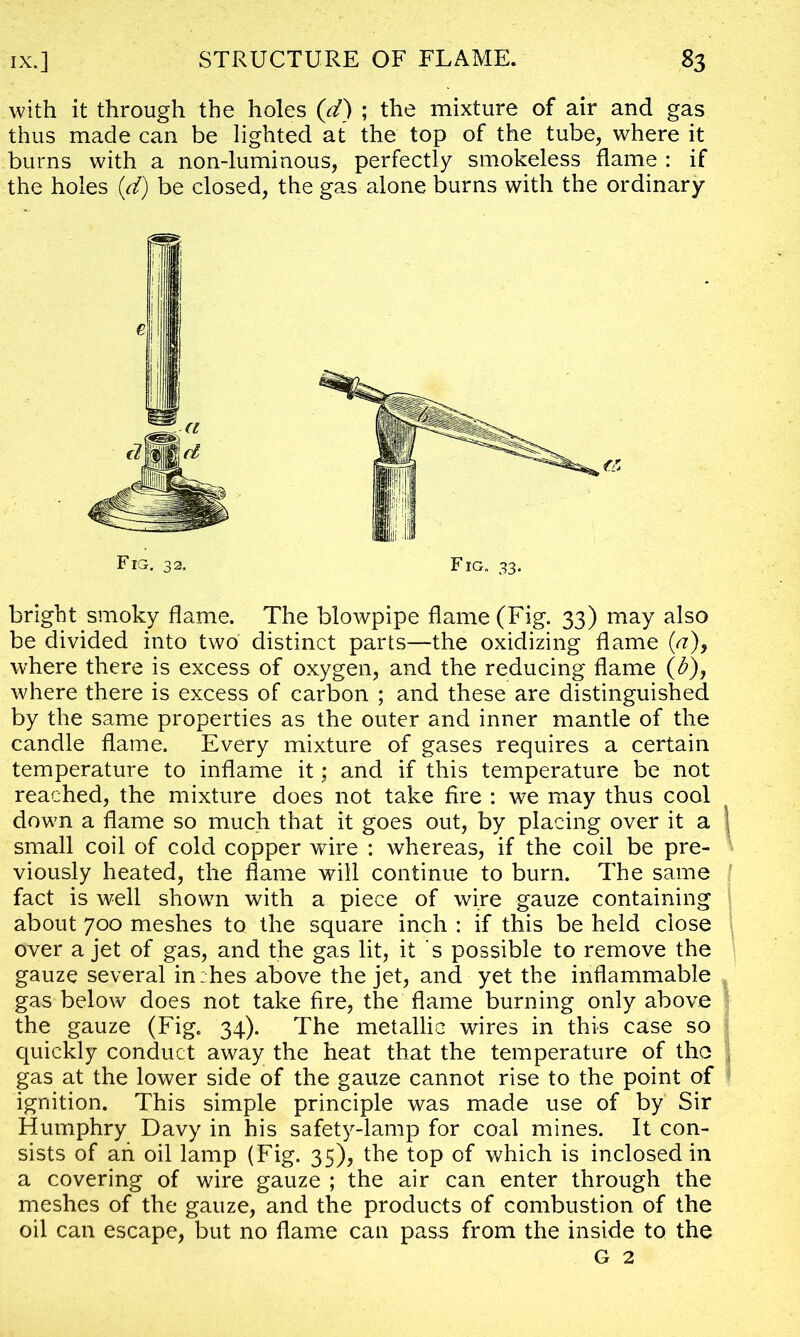 with it through the holes (d) ; the mixture of air and gas thus made can be lighted at the top of the tube, where it burns with a non-luminous, perfectly smokeless flame : if the holes {d) be closed, the gas alone burns with the ordinary bright smoky flame. The blowpipe flame (Fig. 33) may also be divided into two distinct parts—the oxidizing flame {a)9 where there is excess of oxygen, and the reducing flame (&), where there is excess of carbon ; and these are distinguished by the same properties as the outer and inner mantle of the candle flame. Every mixture of gases requires a certain temperature to inflame it; and if this temperature be not reached, the mixture does not take fire : we may thus cool down a flame so much that it goes out, by placing over it a ■ small coil of cold copper wire : whereas, if the coil be pre- viously heated, the flame will continue to burn. The same fact is well shown with a piece of wire gauze containing about 700 meshes to the square inch : if this be held close over a jet of gas, and the gas lit, it s possible to remove the gauze several in:hes above the jet, and yet the inflammable gas below does not take fire, the flame burning only above the gauze (Fig. 34). The metallic wires in this case so quickly conduct away the heat that the temperature of the gas at the lower side of the gauze cannot rise to the point of ignition. This simple principle was made use of by Sir Humphry Davy in his safety-lamp for coal mines. It con- sists of ah oil lamp (Fig. 35), the top of which is inclosed in a covering of wire gauze ; the air can enter through the meshes of the gauze, and the products of combustion of the oil can escape, but no flame can pass from the inside to the G 2