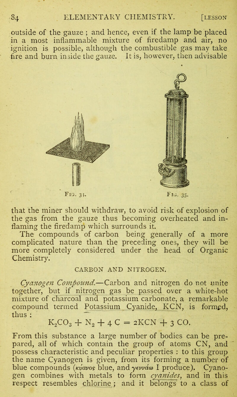 outside of the gauze ; and hence, even if the lamp be placed in a most inflammable mixture of firedamp and air, no ignition is possible, although the combustible gas may take fire and burn inside the gauze. It is, however, then advisable that the miner should withdraw, to avoid risk of explosion of the gas from the gauze thus becoming overheated and in- flaming the firedamp which surrounds it. The compounds of carbon being generally of a more complicated nature than the preceding ones, they will be more completely considered under the head of Organic Chemistry. CARBON AND NITROGEN. Cyanogen Compound.—Carbon and nitrogen do not unite together, but if nitrogen gas be passed over a white-hot mixture of charcoal and potassium carbonate, a remarkable compound termed Potassium Cyanide, KCN, is formed, thus : K2C03 + N2 + 4 C = 2KCN + 3 CO. From this substance a large number of bodies can be pre- pared, all of which contain the group of atoms CN, and possess characteristic and peculiar properties : to this group the name Cyanogen is given, from its forming a number of blue compounds (kmvos blue, and yewaco I produce). Cyano- gen combines with metals to form cyanides, and in this respect resembles chlorine ; and it belongs to a class of