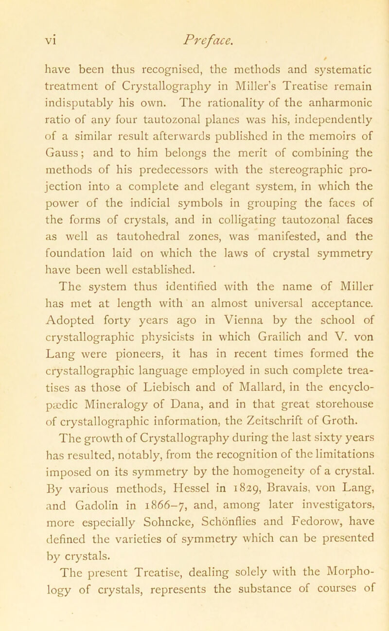 have been thus recognised, the methods and systematic treatment of Crystallography in Miller’s Treatise remain indisputably his own. The rationality of the anharmonic ratio of any four tautozonal planes was his, independently of a similar result afterwards published in the memoirs of Gauss; and to him belongs the merit of combining the methods of his predecessors with the stereographic pro- jection into a complete and elegant system, in which the power of the indicial symbols in grouping the faces of the forms of crystals, and in colligating tautozonal faces as well as tautohedral zones, was manifested, and the foundation laid on which the laws of crystal symmetry have been well established. The system thus identified with the name of Miller has met at length with an almost universal acceptance. Adopted forty years ago in Vienna by the school of crystallographic physicists in which Grailich and V. von Lang were pioneers, it has in recent times formed the crystallographic language employed in such complete trea- tises as those of Liebisch and of Mallard, in the encyclo- paedic Mineralogy of Dana, and in that great storehouse of crystallographic information, the Zeitschrift of Groth. The growth of Crystallography during the last sixty years has resulted, notably, from the recognition of the limitations imposed on its symmetry by the homogeneity of a crystal. By various methods, Hessel in 1829, Bravais, von Lang, and Gadolin in 1866-7, and, among later investigators, more especially Sohncke, Schonflies and Fedorow, have defined the varieties of symmetry which can be presented by crystals. The present Treatise, dealing solely with the Morpho- logy of crystals, represents the substance of courses of