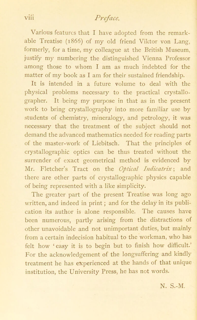 Various features that I have adopted from the remark- able Treatise (1866) of my old friend Viktor von Lang, formerly, for a time, my colleague at the British Museum, justify my numbering the distinguished Vienna Professor among those to whom I am as much indebted for the matter of my book as I am for their sustained friendship. It is intended in a future volume to deal with the physical problems necessary to the practical crystallo- grapher. It being my purpose in that as in the present work to bring crystallography into more familiar use by students of chemistry, mineralogy, and petrology, it was necessary that the treatment of the subject should not demand the advanced mathematics needed for reading parts of the master-work of Liebitsch. That the principles of crystallographic optics can be thus treated without the surrender of exact geometrical method is evidenced by Mr. Fletcher’s Tract on the Optical Indicatrix; and there are other parts of crystallographic physics capable of being represented with a like simplicity. The greater part of the present Treatise was long ago written, and indeed in print; and for the delay in its publi- cation its author is alone responsible. The causes have been numerous, partly arising from the distractions of other unavoidable and not unimportant duties, but mainly from a certain indecision habitual to the workman, who has felt how ‘easy it is to begin but to finish how difficult.’ For the acknowledgement of the longsuffering and kindly treatment he has experienced at the hands of that unique institution, the University Press, he has not words. N. S.-M.