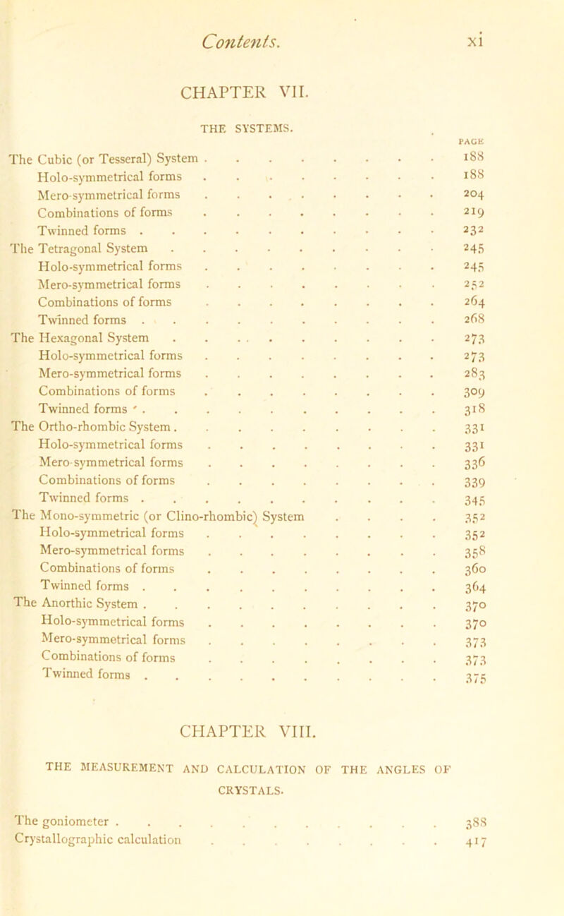 CHAPTER VII. THE SYSTEMS. PAGE The Cubic (or Tesseral) System ........ 188 Holo-symmetrical forms . . . . • • • • 188 Hero-symmetrical forms ........ 204 Combinations of forms . . . . . . . . 219 Twinned forms .......... 232 The Tetragonal System ......... 245 Holo-symmetrical forms 245 Hero-symmetrical forms . . . . . . . . 252 Combinations of forms ........ 264 Twinned forms 268 The Hexagonal System . . . 273 Holo-symmetrical forms 27.8 Hero-symmetrical forms ........ 283 Combinations of forms 309 Twinned forms ' 31S The Ortho-rhombic System . ........ 331 Holo-symmetrical forms ........ 331 Hero symmetrical forms ........ 336 Combinations of forms ........ 339 Twinned forms 345 The Hono-symmetric (or Clino-rhombic) System . . . . 352 Holo-symmetrical forms 352 Hero-symmetrical forms ........ 358 Combinations of forms ........ 360 Twinned forms 364 The Anorthic System 370 Holo-symmetrical forms ........ 370 Hero-symmetrical forms ........ 373 Combinations of forms ........ 373 Twinned forms 375 CHAPTER VIII. THE MEASUREMENT AND CALCULATION OF THE ANGLES OF CRYSTALS. The goniometer . Crystallographic calculation 388 417