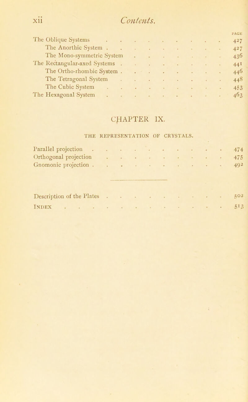PAGE The Oblique Systems ......... 427 The Anorthic System . . 427 The Mono-symmetric System ....... 436 The Rectangular-axed Systems ........ 441 The Ortho-rhombic System ........ 446 The Tetragonal System 448 The Cubic System 453 The Hexagonal System 463 CHAPTER IX. THE REPRESENTATION OF CRYSTALS. Parallel projection 474 Orthogonal projection 475 Gnomonic projection .......... 492 Description of the Plates ... ...... 502 Index 5*3