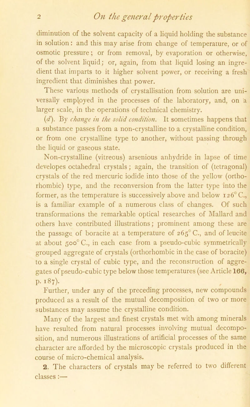 diminution of the solvent capacity of a liquid holding the substance in solution: and this may arise from change of temperature, or of osmotic pressure; or from removal, by evaporation or otherwise, of the solvent liquid; or, again, from that liquid losing an ingre- dient that imparts to it higher solvent power, or receiving a fresh ingredient that diminishes that power. These various methods of crystallisation from solution are uni- versally employed in the processes of the laboratory, and, on a larger scale, in the operations of technical chemistry. (d). By change in the solid condition. It sometimes happens that a substance passes from a non-crystalline to a crystalline condition, or from one crystalline type to another, without passing through the liquid or gaseous state. Non-crystalline (vitreous) arsenious anhydride in lapse of time developes octahedral crystals; again, the transition of (tetragonal) crystals of the red mercuric iodide into those of the yellow (ortho- rhombic) type, and the reconversion from the latter type into the former, as the temperature is successively above and below 126° C., is a familiar example of a numerous class of changes. Of such transformations the remarkable optical researches of Mallard and others have contributed illustrations; prominent among these are the passage of boracite at a temperature of 265° C., and of leucite at about 5oo°C., in each case from a pseudo-cubic symmetrically grouped aggregate of crystals (orthorhombic in the case of boracite) to a single crystal of cubic type, and the reconstruction of aggre- gates of pseudo-cubic type below those temperatures (see Article 166, p. 187). Further, under any of the preceding processes, new compounds produced as a result of the mutual decomposition of two or more substances may assume the crystalline condition. Many of the largest and finest crystals met with among minerals have resulted from natural processes involving mutual decompo- sition, and numerous illustrations of artificial processes of the same character are afforded by the microscopic crystals produced in the course of micro-chemical analysis. 2. The characters of crystals may be referred to two different classes:—