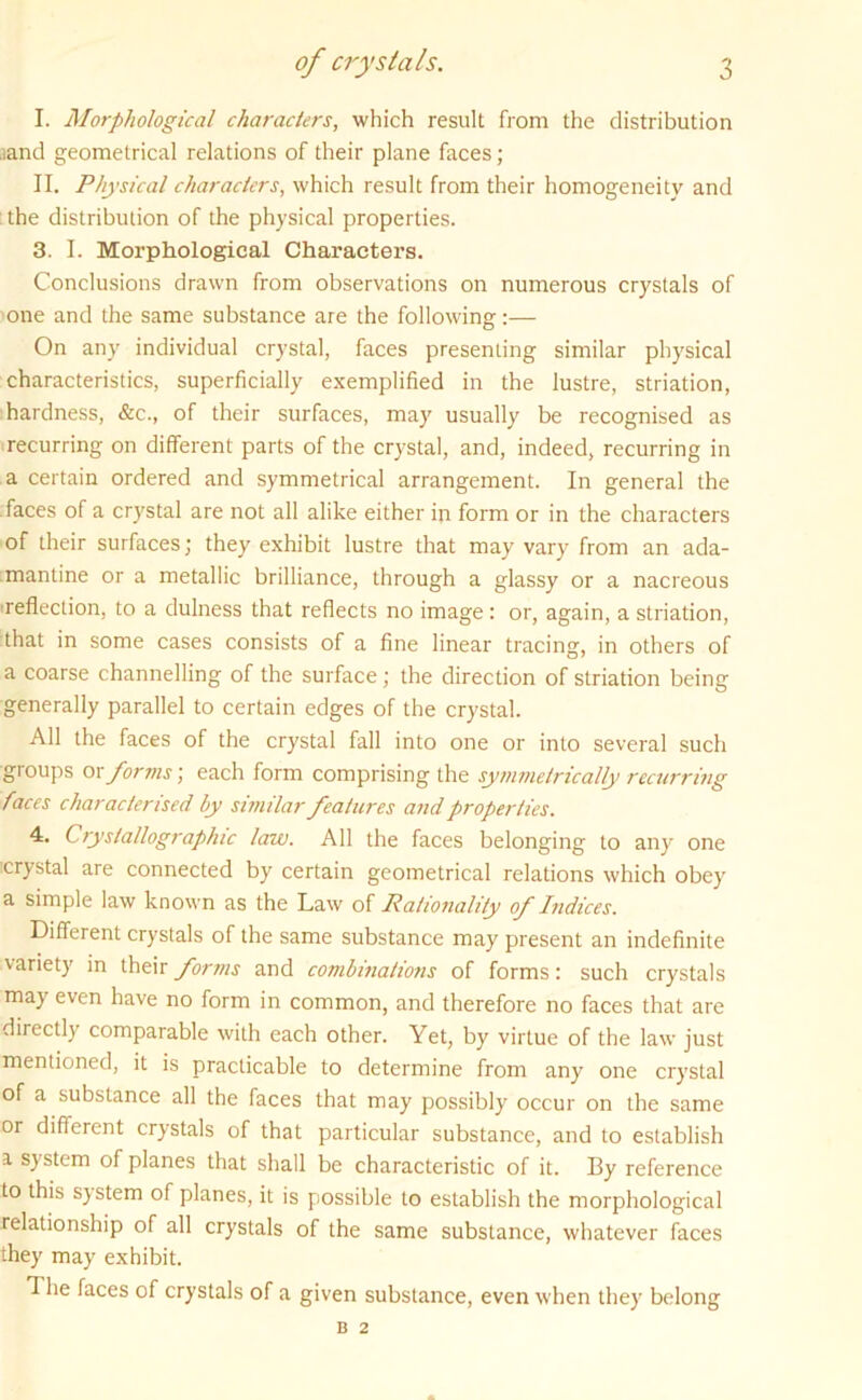 I. Morphological characters, which result from the distribution ,sand geometrical relations of their plane faces; II. Physical characters, which result from their homogeneity and : the distribution of the physical properties. 3. I. Morphological Characters. Conclusions drawn from observations on numerous crystals of one and the same substance are the following:— On any individual crystal, faces presenting similar physical characteristics, superficially exemplified in the lustre, striation, hardness, &c., of their surfaces, may usually be recognised as recurring on different parts of the crystal, and, indeed, recurring in a certain ordered and symmetrical arrangement. In general the faces of a crystal are not all alike either in form or in the characters of their surfaces; they exhibit lustre that may vary from an ada- mantine or a metallic brilliance, through a glassy or a nacreous •reflection, to a dulness that reflects no image : or, again, a striation, that in some cases consists of a fine linear tracing, in others of a coarse channelling of the surface; the direction of striation being generally parallel to certain edges of the crystal. All the faces of the crystal fall into one or into several such groups or forms; each form comprising the symmetrically recurring faces characterised by similar features and properties. 4. Crystallographic law. All the faces belonging to any one crystal are connected by certain geometrical relations which obey a simple law known as the Law of Rationality of Indices. Different crystals of the same substance may present an indefinite variety in their forms and combinations of forms: such crystals may even have no form in common, and therefore no faces that are directly comparable with each other. Yet, by virtue of the law just mentioned, it is practicable to determine from any one crystal of a substance all the faces that may possibly occur on the same or different crystals of that particular substance, and to establish a system of planes that shall be characteristic of it. By reference to this system of planes, it is possible to establish the morphological relationship of all crystals of the same substance, whatever faces they may exhibit. d he faces of crystals of a given substance, even when they belong