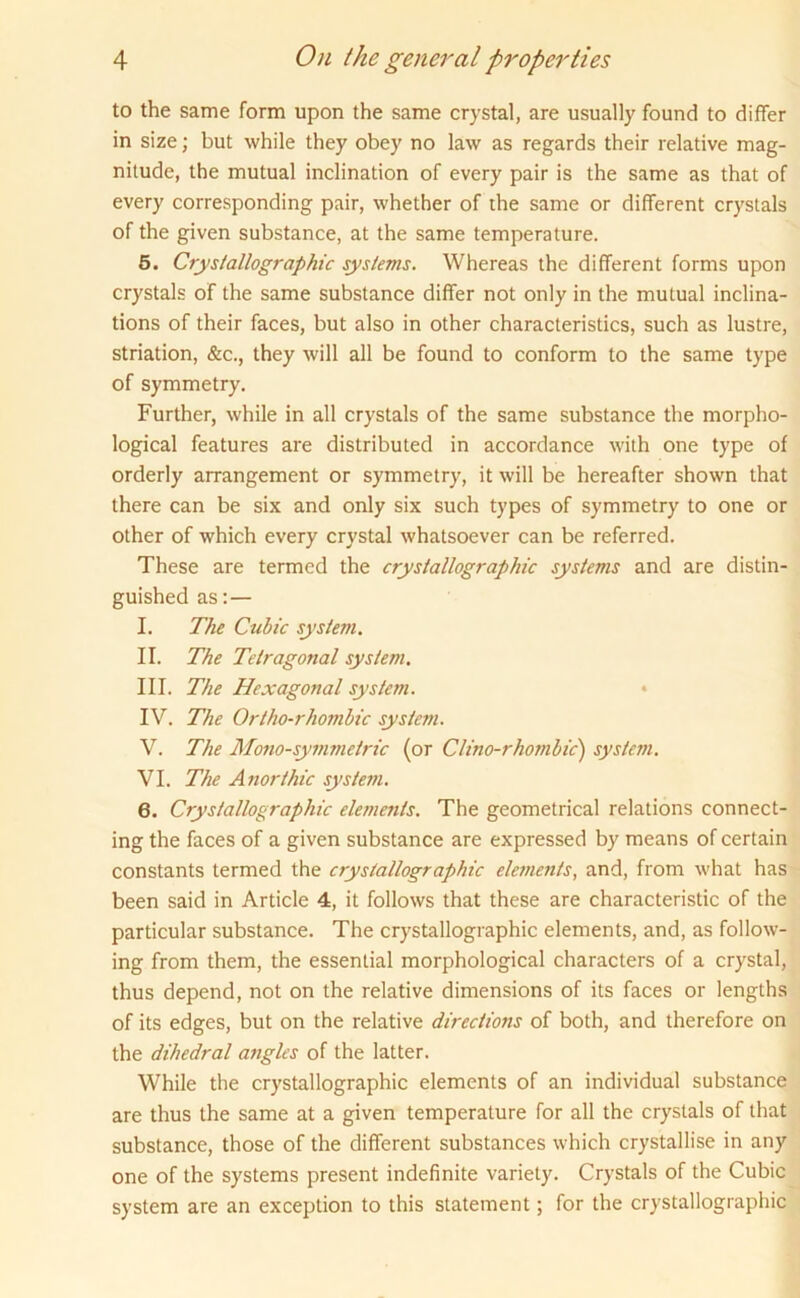 to the same form upon the same crystal, are usually found to differ in size; but while they obey no law as regards their relative mag- nitude, the mutual inclination of every pair is the same as that of every corresponding pair, whether of the same or different crystals of the given substance, at the same temperature. 5. Crystallographic systems. Whereas the different forms upon crystals of the same substance differ not only in the mutual inclina- tions of their faces, but also in other characteristics, such as lustre, striation, &c., they will all be found to conform to the same type of symmetry. Further, while in all crystals of the same substance the morpho- logical features are distributed in accordance with one type of orderly arrangement or symmetry, it will be hereafter shown that there can be six and only six such types of symmetry to one or other of which every crystal whatsoever can be referred. These are termed the crystallographic systems and are distin- guished as:— I. The Cubic system. II. The Tetragonal system. III. The Hexagonal system. IV. The Ortho-rhombic system. V. The Mono-symmetric (or Clino-rhombic) system. VI. The Anorthic system. 6. Crystallographic elements. The geometrical relations connect- ing the faces of a given substance are expressed by means of certain constants termed the crystallographic elements, and, from what has been said in Article 4, it follows that these are characteristic of the particular substance. The crystallographic elements, and, as follow- ing from them, the essential morphological characters of a crystal, thus depend, not on the relative dimensions of its faces or lengths of its edges, but on the relative directions of both, and therefore on the dihedral angles of the latter. While the crystallographic elements of an individual substance are thus the same at a given temperature for all the crystals of that substance, those of the different substances which crystallise in any one of the systems present indefinite variety. Crystals of the Cubic system are an exception to this statement; for the crystallographic