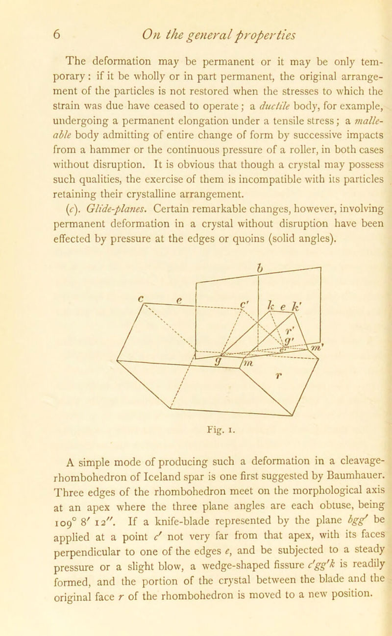 The deformation may be permanent or it may be only tem- porary : if it be wholly or in part permanent, the original arrange- ment of the particles is not restored when the stresses to which the strain was due have ceased to operate; a duc/ile body, for example, undergoing a permanent elongation under a tensile stress; a malle- able body admitting of entire change of form by successive impacts from a hammer or the continuous pressure of a roller, in both cases without disruption. It is obvious that though a crystal may possess such qualities, the exercise of them is incompatible with its particles retaining their crystalline arrangement. (<r). Glide-planes. Certain remarkable changes, however, involving permanent deformation in a crystal without disruption have been effected by pressure at the edges or quoins (solid angles). A simple mode of producing such a deformation in a cleavage- rhombohedron of Iceland spar is one first suggested by Baumhauer. Three edges of the rhombohedron meet on the morphological axis at an apex where the three plane angles are each obtuse, being 109° 8' 12. If a knife-blade represented by the plane bgg' be applied at a point c' not very far from that apex, with its faces perpendicular to one of the edges e, and be subjected to a steady pressure or a slight blow, a wedge-shaped fissure c'gg'k is readily formed, and the portion of the crystal between the blade and the original face r of the rhombohedron is moved to a new position.