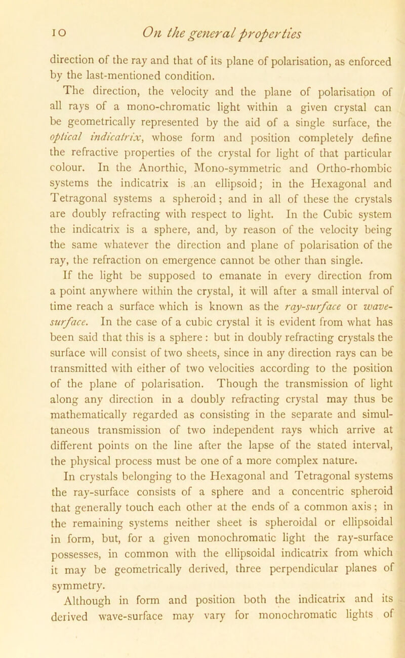 direction of the ray and that of its plane of polarisation, as enforced by the last-mentioned condition. The direction, the velocity and the plane of polarisation of all rays of a mono-chromatic light within a given crystal can be geometrically represented by the aid of a single surface, the optical indicatrix, whose form and position completely define the refractive properties of the crystal for light of that particular colour. In the Anorthic, Mono-symmetric and Ortho-rhombic systems the indicatrix is an ellipsoid; in the Hexagonal and Tetragonal systems a spheroid; and in all of these the crystals are doubly refracting with respect to light. In the Cubic system the indicatrix is a sphere, and, by reason of the velocity being the same whatever the direction and plane of polarisation of the ray, the refraction on emergence cannot be other than single. If the light be supposed to emanate in every direction from a point anywhere within the crystal, it will after a small interval of time reach a surface which is known as the ray-surface or wave- surface. In the case of a cubic crystal it is evident from what has been said that this is a sphere : but in doubly refracting crystals the surface will consist of two sheets, since in any direction rays can be transmitted with either of two velocities according to the position of the plane of polarisation. Though the transmission of light along any direction in a doubly refracting crystal may thus be mathematically regarded as consisting in the separate and simul- taneous transmission of two independent rays which arrive at different points on the line after the lapse of the stated interval, the physical process must be one of a more complex nature. In crystals belonging to the Hexagonal and Tetragonal systems the ray-surface consists of a sphere and a concentric spheroid that generally touch each other at the ends of a common axis; in the remaining systems neither sheet is spheroidal or ellipsoidal in form, but, for a given monochromatic light the ray-surface possesses, in common with the ellipsoidal indicatrix from which it may be geometrically derived, three perpendicular planes of symmetry. Although in form and position both the indicatrix and its derived wave-surface may vary for monochromatic lights of