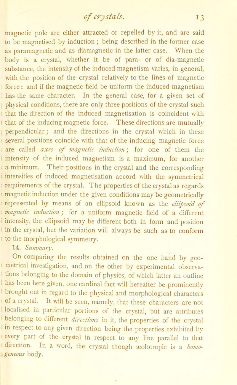 magnetic pole are either attracted or repelled by it, and are said to be magnetised by induction ; being described in the former case as paramagnetic and as diamagnetic in the latter case. When the body is a crystal, whether it be of para- or of dia-magnetic substance, the intensity of the induced magnetism varies, in general, with the position of the crystal relatively to the lines of magnetic force: and if the magnetic field be uniform the induced magnetism has the same character. In the general case, for a given set of physical conditions, there are only three positions of the crystal such that the direction of the induced magnetisation is coincident with i that of the inducing magnetic force. These directions are mutually perpendicular; and the directions in the crystal which in these ; several positions coincide with that of the inducing magnetic force are called axes of magnetic induction; for one of them the i intensity of the induced magnetism is a maximum, for another a minimum. Their positions in the crystal and the corresponding i intensities of induced magnetisation accord with the symmetrical requirements of the crystal. The properties of the crystal as regards ■ magnetic induction under the given conditions may be geometrically represented by means of an ellipsoid known as the ellipsoid of magnetic induction ; for a uniform magnetic field of a different i intensity, the ellipsoid may be different both in form and position in the crystal, but the variation will always be such as to conform to the morphological symmetry. 14. Summary. On comparing the results obtained on the one hand by geo- metrical investigation, and on the other by experimental observa- tions belonging to the domain of physics, of which latter an outline has been here given, one cardinal fact will hereafter be prominently brought out in regard to the physical and morphological characters of a crystal. It will be seen, namely, that these characters are not localised in particular portions of the crystal, but are attributes belonging to different directions in it, the properties of the crystal in respect to any given direction being the properties exhibited by every part of the crystal in respect to any line parallel to that direction. In a word, the crystal though seolotropic is a hotno- . geneous body.