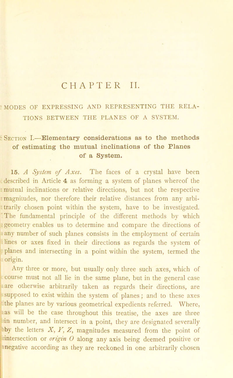 ’ MODES OF EXPRESSING AND REPRESENTING THE RELA- TIONS BETWEEN THE PLANES OF A SYSTEM. - Section I.—Elementary considerations as to the methods of estimating the mutual inclinations of the Planes of a System. 15. A System of Axes. The faces of a crystal have been described in Article 4 as forming a system of planes whereof the mutual inclinations or relative directions, but not the respective r magnitudes, nor therefore their relative distances from any arbi- trarily chosen point within the system, have to be investigated. The fundamental principle of the different methods by which : geometry enables us to determine and compare the directions of any number of such planes consists in the employment of certain lines or axes fixed in their directions as regards the system of planes and intersecting in a point within the system, termed the origin. Any three or more, but usually only three such axes, which of course must not all lie in the same plane, but in the general case are otherwise arbitrarily taken as regards their directions, are supposed to exist within the system of planes; and to these axes the planes are by various geometrical expedients referred. Where, as will be the case throughout this treatise, the axes are three in number, and intersect in a point, they are designated severally by the letters X, F, Z, magnitudes measured from the point of intersection or origin O along any axis being deemed positive or negative according as they are reckoned in one arbitrarily chosen