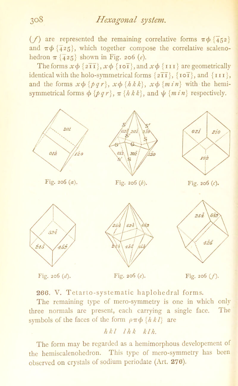 (f) are represented the remaining correlative forms 7r(/> {452} and 7T(f) {425}, which together compose the correlative scaleno- hedron 7T {425} shown in Fig. 206 (e). The forms xcf) {21I}, x<fi {10T}, and xcf> {111} are geometrically identical with the holo-symmetrical forms {2II}, {10T}, and {hi}, and the forms xip [pqr], xcj) {h k k), xcj) {min} with the hemi- symmetrical forms cj) \pqr\, 77 {hkk}, and \J/ {min} respectively. Fig. 206 (a). Fig. 206 (b). Fig. 206 (c). 266. V. Tetarto-systematic haplohedral forms. The remaining type of mero-symmetry is one in which only three normals are present, each carrying a single face. The symbols of the faces of the form pir</j {h k 1} are The form may be regarded as a hemimorphous developement of the hemiscalenohedron. This type of mero-symmetry has been observed on crystals of sodium periodate (Art. 276). Fig. 206 ((/). Fig. 206 (e). Fig. 206 (/). h k l l h k k l h.