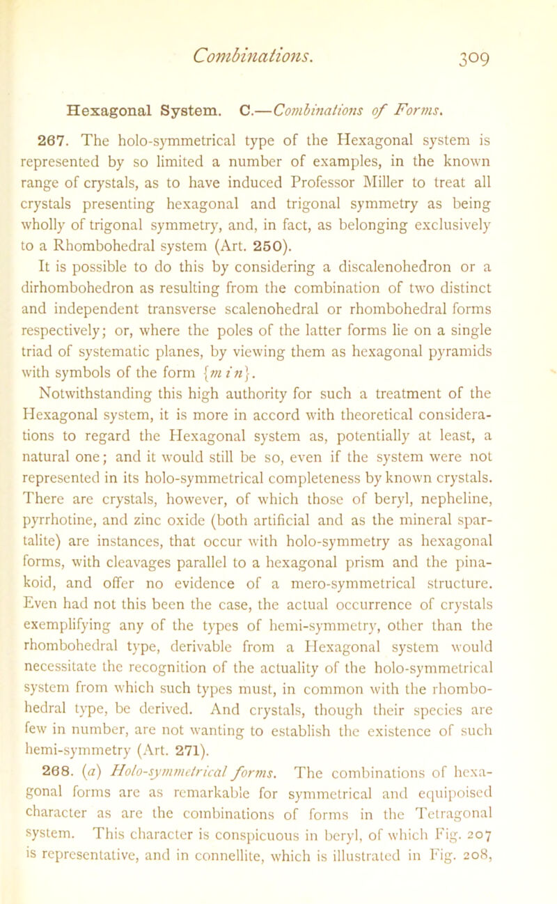 Hexagonal System. C.—Combinations of Forms. 267. The holo-symmetrical type of the Hexagonal system is represented by so limited a number of examples, in the known range of crystals, as to have induced Professor Miller to treat all crystals presenting hexagonal and trigonal symmetry as being wholly of trigonal symmetry, and, in fact, as belonging exclusively to a Rhombohedral system (Art. 250). It is possible to do this by considering a discalenohedron or a dirhombohedron as resulting from the combination of two distinct and independent transverse scalenohedral or rhombohedral forms respectively; or, where the poles of the latter forms lie on a single triad of systematic planes, by viewing them as hexagonal pyramids with symbols of the form {min}. Notwithstanding this high authority for such a treatment of the Hexagonal system, it is more in accord with theoretical considera- tions to regard the Hexagonal system as, potentially at least, a natural one; and it would still be so, even if the system were not represented in its holo-symmetrical completeness by known crystals. There are crystals, however, of which those of beryl, nepheline, pyrrhotine, and zinc oxide (both artificial and as the mineral spar- talite) are instances, that occur with holo-symmetry as hexagonal forms, with cleavages parallel to a hexagonal prism and the pina- koid, and offer no evidence of a mero-symmetrical structure. Even had not this been the case, the actual occurrence of crystals exemplifying any of the types of hemi-symmetry, other than the rhombohedral type, derivable from a Plexagonal system would necessitate the recognition of the actuality of the holo-symmetrical system from which such types must, in common with the rhombo- hedral type, be derived. And crystals, though their species are few in number, are not wanting to establish the existence of such hemi-symmetry (Art. 271). 268. (a) Holo-symmetrical forms. The combinations of hexa- gonal forms are as remarkable for symmetrical and equipoised character as are the combinations of forms in the Tetragonal system. This character is conspicuous in beryl, of which Fig. 207 is representative, and in connellite, which is illustrated in Fig. 208,