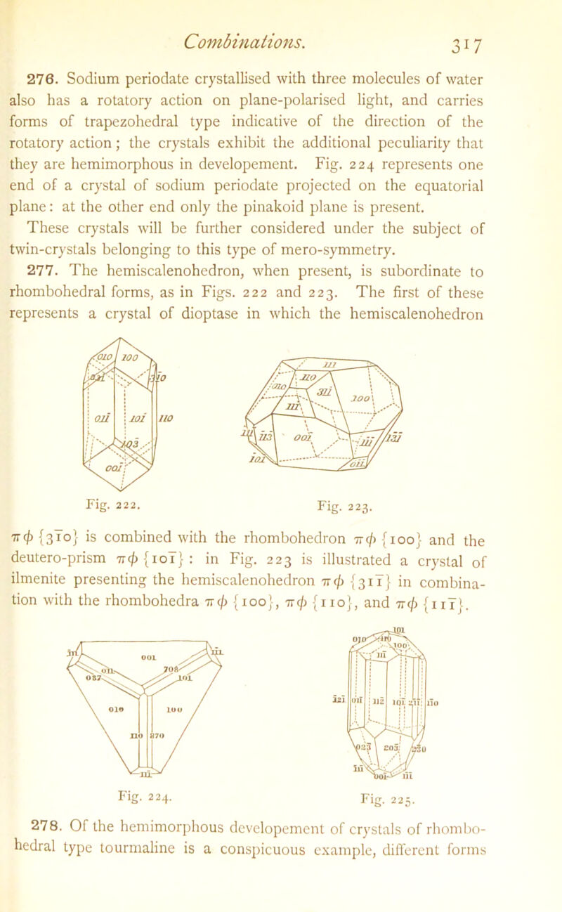 276. Sodium periodate crystallised with three molecules of water also has a rotatory action on plane-polarised light, and carries forms of trapezohedral type indicative of the direction of the rotatory action; the crystals exhibit the additional peculiarity that they are hemimorphous in developement. Fig. 224 represents one end of a crystal of sodium periodate projected on the equatorial plane: at the other end only the pinakoid plane is present. These crystals will be further considered under the subject of twin-crystals belonging to this type of mero-symmetry. 277. The hemiscalenohedron, when present, is subordinate to rhombohedral forms, as in Figs. 222 and 223. The first of these represents a crystal of dioptase in which the hemiscalenohedron 7rcj) {3T0} is combined with the rhombohedron tt</> {ioo} and the deutero-prism -ncf) {10Y} : in Fig. 223 is illustrated a crystal of ilmenite presenting the hemiscalenohedron ttc/> {3 iT} in combina- tion with the rhombohedra tt^ {ioo}, 7r<j> {no}, and ttc/) {11T}. 278. Of the hemimorphous developement of crystals of rhombo- hedral type tourmaline is a conspicuous example, different forms Fig. 222 Fig. 223 Fig. 224. Fig. 225