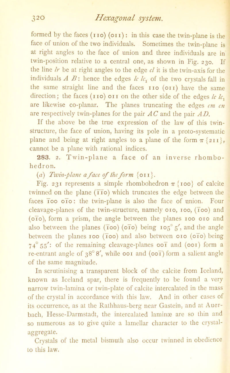 formed by the faces (i io) (oi i): in this case the twin-plane is the face of union of the two individuals. Sometimes the twin-plane is at right angles to the face of union and three individuals are in twin-position relative to a central one, as shown in Fig. 230. If the line Ir be at right angles to the edge cl it is the twin-axis for the individuals A B: hence the edges Ic lcx of the two crystals fall in the same straight line and the faces no (on) have the same direction; the faces (no) on on the other side of the edges Ic lcx are likewise co-planar. The planes truncating the edges cm cn are respectively twin-planes for the pair AC and the pair AD. If the above be the true expression of the law of this twin- structure, the face of union, having its pole in a proto-systematic plane and being at right angles to a plane of the form 7r{2ii}, cannot be a plane with rational indices. 283. 2. Twin-plane a face of an inverse rhombo- hedron. (a) Twin-plane a face of the form {on}. Fig. 231 represents a simple rhombohedron tt {100} of calcite twinned on the plane (77o) which truncates the edge between the faces Too o7o: the twin-plane is also the face of union. Four cleavage-planes of the twin-structure, namely 010, 100, (loo) and (0T0), form a prism, the angle between the planes 100 010 and also between the planes (Too) (0T0) being io5°5/, ar>d the angle between the planes 100 (Too) and also between 010 (0T0) being 740 55': of the remaining cleavage-planes 00T and (001) form a re-entrant angle of 38° 8', while 001 and (00T) form a salient angle of the same magnitude. In scrutinising a transparent block of the calcite from Iceland, known as Iceland spar, there is frequently to be found a very narrow twin-lamina or twin-plate of calcite intercalated in the mass of the crystal in accordance with this law. And in other cases of its occurrence, as at the Rathhaus-berg near Gastein, and at Auer- bach, ITesse-Darmstadt, the intercalated laminae are so thin and so numerous as to give quite a lamellar character to the crystal- aggregate. Crystals of the metal bismuth also occur twinned in obedience to this law.