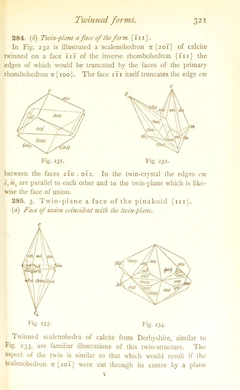 284. (f) Twin-plane a face of the form { 711}. In Fig. 232 is illustrated a scalenohedron 7r{2o7} of calcite twinned on a face 7i7 of the inverse rhombohedron {7ii} the edges of which would be truncated by the faces of the primary rhombohedron 77(100}. The face i7i itself truncates the edge cm between the faces 2 To . ol2. In the twin-crystal the edges cm c1m1 are parallel to each other and to the twin-plane which is like- wise the face of union. 285. 3. Twin-plane a face of the pinakoid {in}. (a) Face of union coincident with the twin-plane. Twinned scalenohedra of calcite from Derbyshire, similar to Fig. 233, are familiar illustrations of this twin-structure. The aspect of the twin is similar to that which would result if the scalenohedron 77(201} were cut through its centre by a plane Y