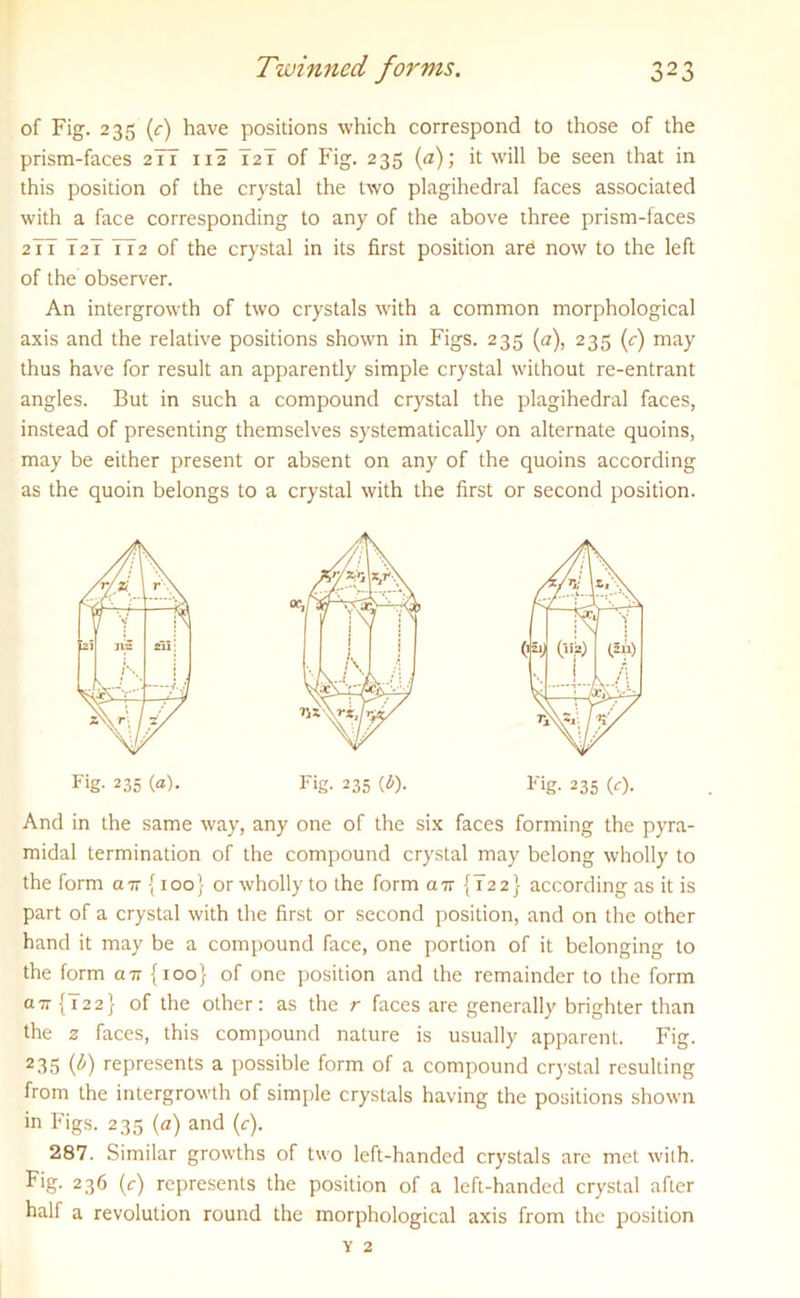 of Fig. 235 (c) have positions which correspond to those of the prism-faces 2TT 112 T2I of Fig. 235 (a); it will be seen that in this position of the crystal the two plagihedral faces associated with a face corresponding to any of the above three prism-faces 2TT TaT 772 of the crystal in its first position are now to the left of the observer. An intergrowth of two crystals with a common morphological axis and the relative positions shown in Figs. 235 (a), 235 (r) may thus have for result an apparently simple crystal without re-entrant angles. But in such a compound crystal the plagihedral faces, instead of presenting themselves systematically on alternate quoins, may be either present or absent on any of the quoins according as the quoin belongs to a crystal with the first or second position. Fig- 235 (a). Fig. 235 (b). Fig. 235 (c). And in the same way, any one of the six faces forming the pyra- midal termination of the compound crystal may belong wholly to the form an {100} or wholly to the form air {T22} according as it is part of a crystal with the first or second position, and on the other hand it may be a compound face, one portion of it belonging to the form an {100} of one position and the remainder to the form an {T22} of the other: as the r faces are generally brighter than the z faces, this compound nature is usually apparent. Fig. 235 T) represents a possible form of a compound crystal resulting from the intergrowth of simple crystals having the positions shown in Figs. 235 (a) and (c). 287. Similar growths of two left-handed crystals are met with. Fig. 236 (c) represents the position of a left-handed crystal after half a revolution round the morphological axis from the position