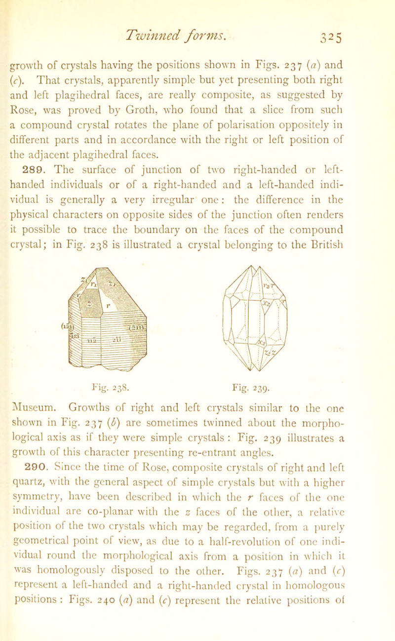 growth of crystals having the positions shown in Figs. 237 (a) and (c). That crystals, apparently simple but yet presenting both right and left plagihedral faces, are really composite, as suggested by Rose, was proved by Groth, wrho found that a slice from such a compound crystal rotates the plane of polarisation oppositely in different parts and in accordance with the right or left position of the adjacent plagihedral faces. 289. The surface of junction of tw'o right-handed or left- handed individuals or of a right-handed and a left-handed indi- vidual is generally a very irregular one: the difference in the physical characters on opposite sides of the junction often renders it possible to trace the boundary on the faces of the compound crystal; in Fig. 238 is illustrated a crystal belonging to the British Fig. 238. Fig. 239. Museum. Growths of right and left crystals similar to the one shown in Fig. 237 (3) are sometimes tw'inned about the morpho- logical axis as if they w-ere simple crystals : Fig. 239 illustrates a growth of this character presenting re-entrant angles. 290. Since the time of Rose, composite crystals of right and left quartz, wdth the general aspect of simple crystals but with a higher symmetry, have been described in which the r faces of the one individual are co-planar with the z faces of the other, a relative position of the two crystals which may be regarded, from a purely geometrical point of view, as due to a half-revolution of one indi- vidual round the morphological axis from a position in which it was homologously disposed to the other. Figs. 237 (a) and (c) represent a left-handed and a right-handed crystal in homologous positions : Pigs. 240 (a) and (r) represent the relative positions of