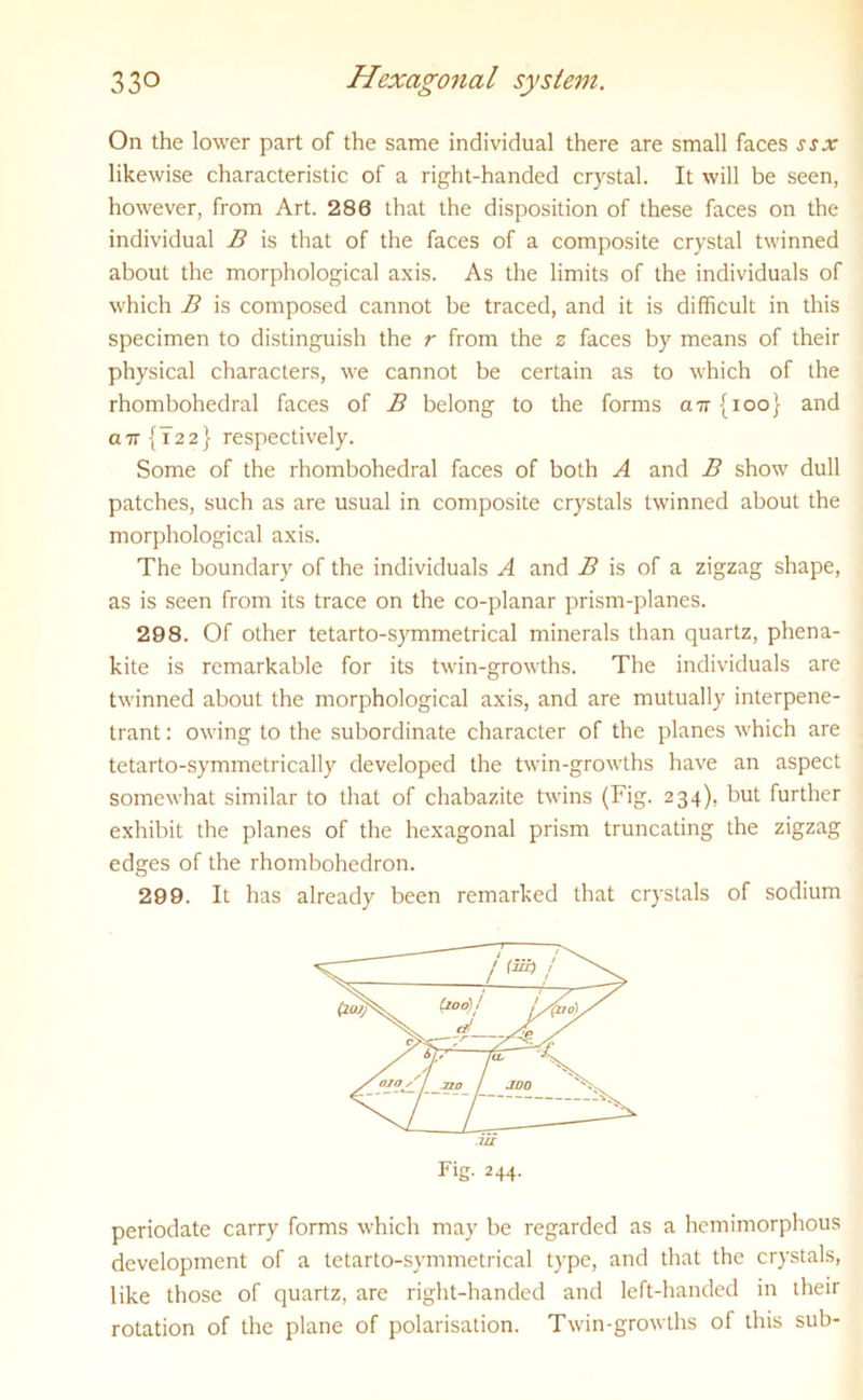 On the lower part of the same individual there are small faces ssx likewise characteristic of a right-handed crystal. It will be seen, however, from Art. 280 that the disposition of these faces on the individual B is that of the faces of a composite crystal twinned about the morphological axis. As the limits of the individuals of which B is composed cannot be traced, and it is difficult in this specimen to distinguish the r from the 2 faces by means of their physical characters, we cannot be certain as to which of the rhombohedral faces of B belong to the forms a7r{ioo} and a7r{T22} respectively. Some of the rhombohedral faces of both A and B show dull patches, such as are usual in composite crystals twinned about the morphological axis. The boundary of the individuals A and B is of a zigzag shape, as is seen from its trace on the co-planar prism-planes. 298. Of other tetarto-symmetrical minerals than quartz, phena- kite is remarkable for its twin-growths. The individuals are twinned about the morphological axis, and are mutually interpene- trant : owing to the subordinate character of the planes which are tetarto-symmetrically developed the twin-growths have an aspect somewhat similar to that of chabazite twins (Fig. 234), but further exhibit the planes of the hexagonal prism truncating the zigzag edges of the rhombohedron. 299. It has already been remarked that crystals of sodium periodate carry forms which may be regarded as a hemimorphous development of a tetarto-symmetrical type, and that the crystals, like those of quartz, are right-handed and left-handed in their rotation of the plane of polarisation. Twin-growths of this sub-