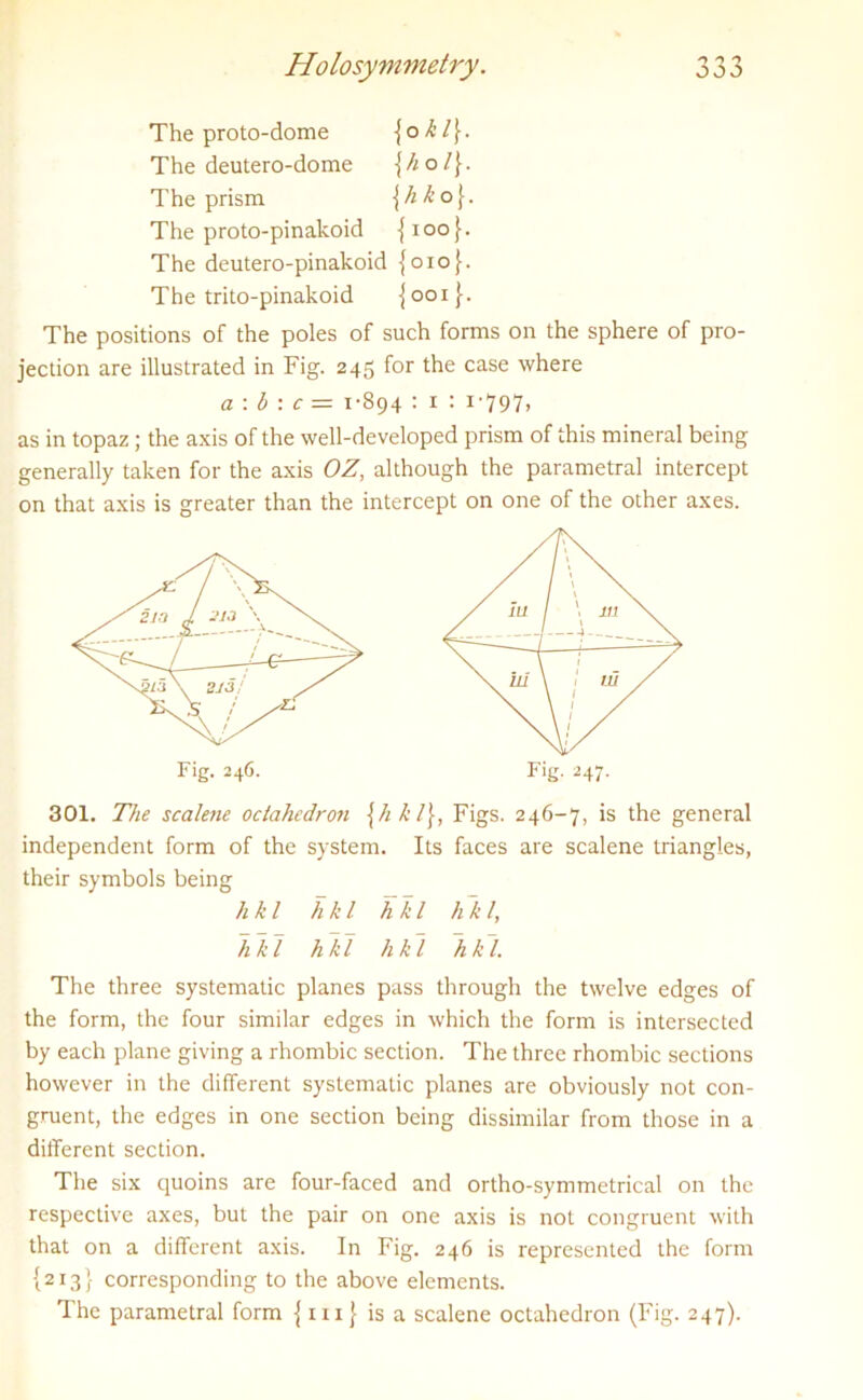 The proto-dome {o k l}. The deutero-dome \hol\. The prism \hko\. The proto-pinakoid {ioo}. The deutero-pinakoid {oio(. The trito-pinakoid jooi}. The positions of the poles of such forms on the sphere of pro- jection are illustrated in Fig. 245 for the case where a: b : c= 1-894 : 1 : 1-797, as in topaz ; the axis of the well-developed prism of this mineral being generally taken for the axis OZ, although the parametral intercept on that axis is greater than the intercept on one of the other axes. 301. The scalene octahedron \hkl\, Figs. 246-7, is the general independent form of the system. Its faces are scalene triangles, their symbols being The three systematic planes pass through the twelve edges of the form, the four similar edges in which the form is intersected by each plane giving a rhombic section. The three rhombic sections however in the different systematic planes are obviously not con- gruent, the edges in one section being dissimilar from those in a different section. The six quoins are four-faced and ortho-symmetrical on the respective axes, but the pair on one axis is not congruent with that on a different axis. In Fig. 246 is represented the form {213} corresponding to the above elements. The parametral form { mj is a scalene octahedron (Fig. 247). Fig. 246. Fig. 247. hkl hkl hkl hkl, hkl hid hkl hk~l.