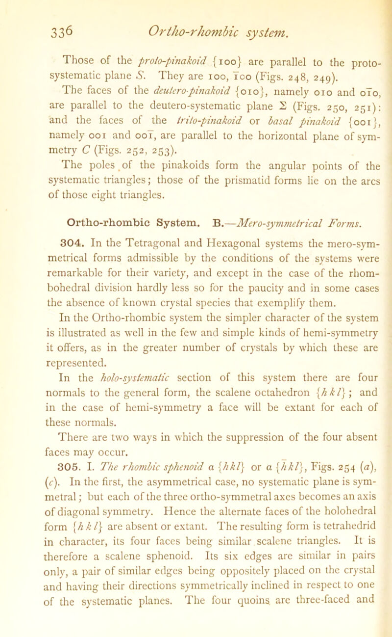 Those of the prolo-pmakoid {100} are parallel to the proto- systematic plane They are 100, Tco (Figs. 248, 249). The faces of the dentcro-pinakoid {010}, namely 010 and 0T0, are parallel to the deutero-systematic plane 2 (Figs. 250, 251): and the faces of the irito-pinakoid or basal pinakoid {001}, namely 001 and 00T, are parallel to the horizontal plane of sym- metry C (Figs. 252, 253). The poles of the pinakoids form the angular points of the systematic triangles; those of the prismatid forms lie on the arcs of those eight triangles. Ortho-rhombic System. B.—Mero-symmetrical Forms. 304. In the Tetragonal and Hexagonal systems the mero-sym- metrical forms admissible by the conditions of the systems were remarkable for their variety, and except in the case of the rhom- bohedral division hardly less so for the paucity and in some cases the absence of known crystal species that exemplify them. In the Ortho-rhombic system the simpler character of the system is illustrated as well in the few and simple kinds of hemi-symmetry it offers, as in the greater number of crystals by which these are represented. In the holo-systeviatic section of this system there are four normals to the general form, the scalene octahedron {hkl}) and in the case of hemi-symmetry a face will be extant for each of these normals. There are two ways in which the suppression of the four absent faces may occur. 305. I. The rhombic sphenoid a {hkl} or a {hkl}, Figs. 254 (a), (c). In the first, the asymmetrical case, no systematic plane is sym- metral; but each of the three ortho-symmetral axes becomes an axis of diagonal symmetry. Hence the alternate faces of the holohedral form {// h /} are absent or extant. The resulting form is tetrahedrid in character, its four faces being similar scalene triangles. It is therefore a scalene sphenoid. Its six edges are similar in pairs only, a pair of similar edges being oppositely placed on the crystal and having their directions symmetrically inclined in respect to one of the systematic planes. The four quoins, are three-faced and