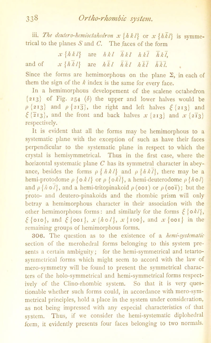 iii. The deutero-hcmioclahedron x\hkl] or x {hkl} is symme- trical to the planes ^ and C. The faces of the form x{hkl] are hkl hkl hkl hkl, and of x{hll\ are hkl hkl hkl hkl. Since the forms are hemimorphous on the plane 2, in each of them the sign of the k index is the same for every face. In a hemimorphous developement of the scalene octahedron {213} of Fig. 254 (3) the upper and lower halves would be p {213} and p {213}, the right and left halves £{213} and £{213}, and the front and back halves x {213} and x {213} respectively. It is evident that all the forms may be hemimorphous to a systematic plane with the exception of such as have their faces perpendicular to the systematic plane in respect to which the crystal is hemisymmetrical. Thus in the first case, where the horizontal systematic plane C has its symmetral character in abey- ance, besides the forms p{hkl\ and p{hkl\, there may be a hemi-protodome p \ okl\ or p {okl\, a hemi-deuterodome p\hol) and p\ho/\, and a hemi-tritopinakoid p(001) or p(ool); but the proto- and deutero-pinakoids and the rhombic prism will only betray a hemimorphous character in their association with the other hemimorphous forms: and similarly for the forms £{okl\, £{010}, and £{001}, x{hol\, a-{100}, and .rjooi} in the remaining groups of hemimorphous forms. 306. The question as to the existence of a hemi-systcviatic section of the merohedral forms belonging to this system pre- sents a certain ambiguity; for the hemi-symmetrical and tetarto- symmetrical forms which might seem to accord with the law of mero-symmetry will be found to present the symmetrical charac- ters of the holo-symmetrical and hemi-symmetrical forms respect- ively of the Clino-rliombic system. So that it is very ques- tionable whether such forms could, in accordance with mero-sym- metrical principles, hold a place in the system under consideration, as not being impressed with any especial characteristics of that system. Thus, if we consider the hemi-systematic diplohedral form, it evidently presents four faces belonging to two normals.