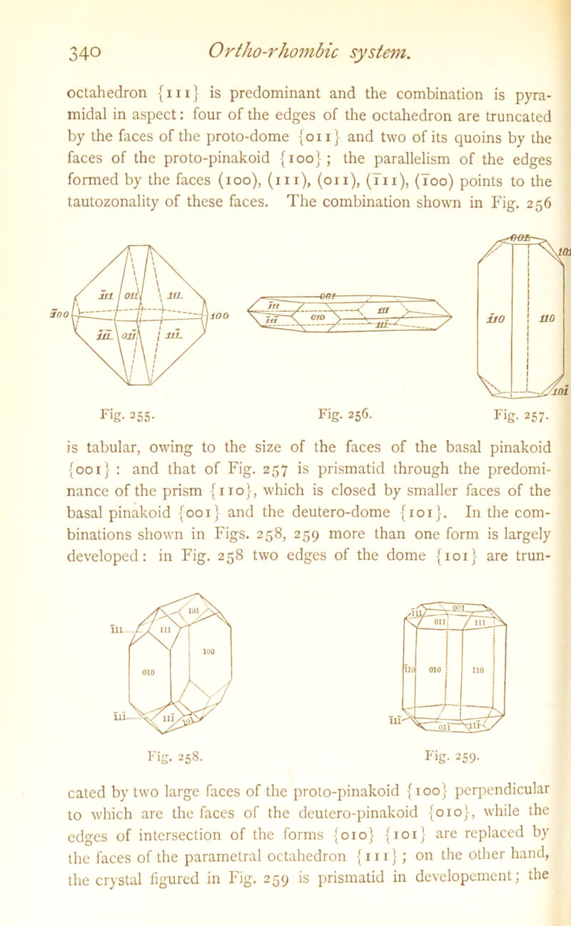 octahedron {hi} is predominant and the combination is pyra- midal in aspect: four of the edges of the octahedron are truncated by the faces of the proto-dome {on} and two of its quoins by the faces of the proto-pinakoid {ioo}; the parallelism of the edges formed by the faces (ioo), (in), (on), (In), (Too) points to the tautozonality of these faces. The combination shown in Fig. 256 is tabular, owing to the size of the faces of the basal pinakoid {001} : and that of Fig. 257 is prismatid through the predomi- nance of the prism {no}, which is closed by smaller faces of the basal pinakoid {001} and the deutero-dome {101}. In the com- binations shown in Figs. 258, 259 more than one form is largely developed: in Fig. 258 two edges of the dome {101} are trun- I-'ig. 259. cated by two large faces of the proto-pinakoid {100} perpendicular to which are the faces of the deutero-pinakoid {010}, while the edges of intersection of the forms {010} {101} are replaced by the faces of the parametral octahedron {in}; on the other hand, the crystal figured in Fig. 259 is prismatid in developement; the