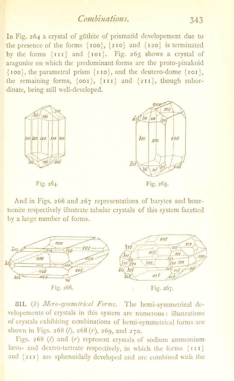 In Fig. 264 a crystal of gothite of prismatic! developement due to the presence of the forms {100}, {no} and {120} is terminated by the forms {111} and {101}. Fig. 265 shows a crystal of aragonite on which the predominant forms are the proto-pinakoid {100}, the parametral prism {no the remaining forms, {001}, {1: dinate, being still well-developed. Fig. 264. , and the deutero-dome {101}, 1} and {211}, though subor- And in Figs. 266 and 267 representations of barytes and bour- nonite respectively illustrate tabular crystals of this system facetted by a large number of forms. 311. (b) Mero-symmetrical Forms. The hemi-symmetrical de- velopements of crystals in this system are numerous: illustrations of crystals exhibiting combinations of hemi-symmetrical forms are shown in Figs. 268 (/), 268 (r), 269, and 270. Figs. 268 (/) and (r) represent crystals of sodium ammonium lsevo- and dextro-tartrate respectively, in which the forms {111} and {211} are sphenoidally developed and are combined with the