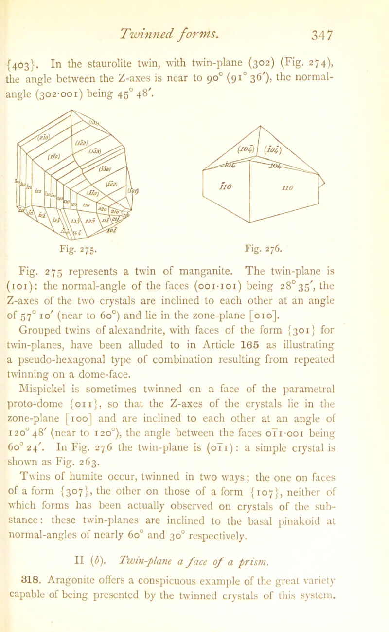 {403}. In the staurolite twin, with twin-plane (302) (Fig. 274), the angle between the Z-axes is near to 90° (910 36'), the normal- Fig. 275 represents a twin of manganite. The twin-plane is (ioi): the normal-angle of the faces (ooi-ioi) being 28° 35', the Z-axes of the two crystals are inclined to each other at an angle of 57° 1 o' (near to 6o°) and lie in the zone-plane [010]. Grouped twins of alexandrite, with faces of the form {301} for twin-planes, have been alluded to in Article 165 as illustrating a pseudo-hexagonal type of combination resulting from repeated twinning on a dome-face. Mispickel is sometimes twinned on a face of the parametral proto-dome {on}, so that the Z-axes of the crystals lie in the zone-plane [100] and are inclined to each other at an angle of i2o° 48' (near to 120°), the angle between the faces 0T1001 being 6o° 24'. In Fig. 276 the twin-plane is (0T1): a simple crystal is shown as Fig. 263. Twins of humite occur, twinned in two ways; the one on faces of a form {307}, the other on those of a form {107}, neither of which forms has been actually observed on crystals of the sub- stance: these twin-planes are inclined to the basal pinakoid at normal-angles of nearly 6o° and 30° respectively. II (6). Twin-plane a face of a prism. 318. Aragonite offers a conspicuous example of the great variety capable of being presented by the twinned crystals of this system. angle (302-001) being 450 48'.