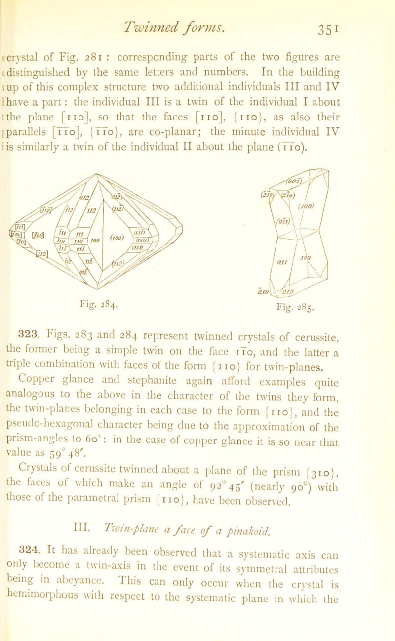 (crystal of Fig. 281 : corresponding parts of the two figures are (distinguished by the same letters and numbers. In the building tup of this complex structure two additional individuals III and IV lhave a part: the individual III is a twin of the individual I about :the plane [no], so that the faces [no], {no}, as also their j parallels [ITo], {TTo}, are co-planar; the minute individual IV i is similarly a twin of the individual II about the plane (TTo). 323. lHigs. 283 and 284 represent twinned crystals of cerussite, the former being a simple twin on the face 1T0, and the latter a triple combination with faces of the form [iio] for twin-planes. Copper glance and stephanite again afford examples quite analogous to the above in the character of the twins they form, the twin-planes belonging in each case to the form {no}, and the pseudo-hexagonal character being due to the approximation of the prism-angles to 60 : in the case of copper glance it is so near that value as 590 48'. Crystals of cerussite twinned about a plane of the prism {310', the faces of which make an angle of 920 45' (nearly 90°) with those of the parametral prism {no}, have been observed. 324. It has already been observed that a systematic axis can only become a twin-axis in the event of its symmetral attributes being in abeyance. This can only occur when the crystal is hemimorphous with respect to the systematic plane in which the Fig. 284. Fig. 285.